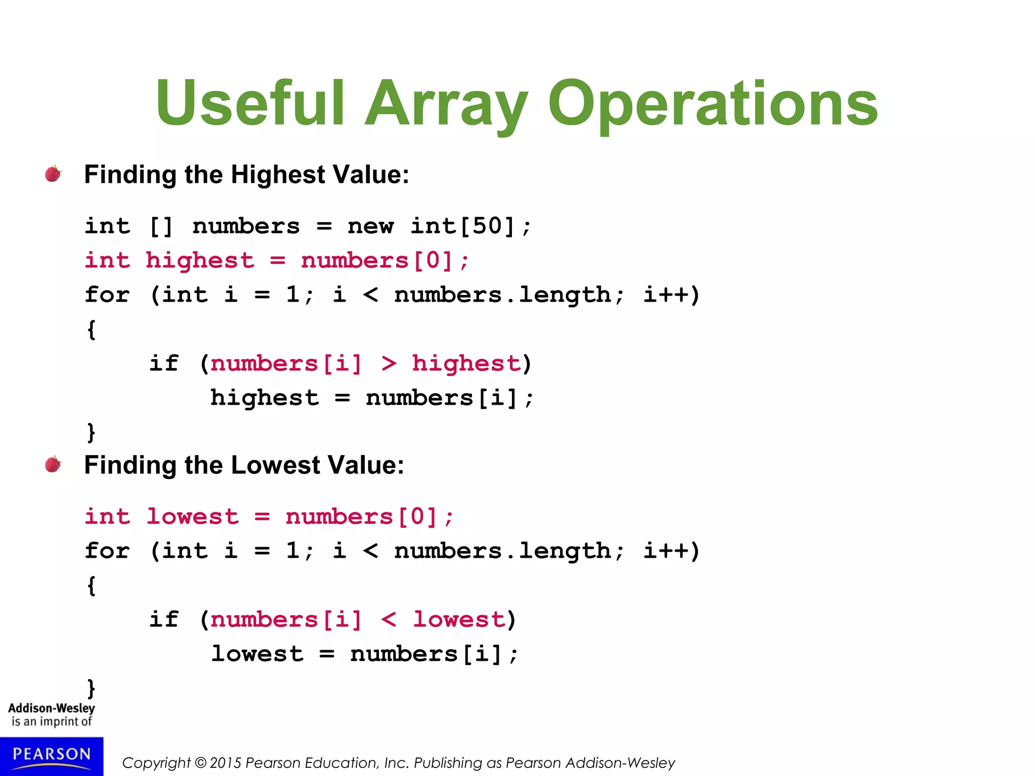 Copyright © 2015 Pearson Education, Inc. Publishing as Pearson Addison-Wesley
Useful Array Operations
Finding the Highest Value:
int [] numbers = new int[50];
int highest = numbers[0];
for (int i = 1; i < numbers.length; i++)
{
if (numbers[i] > highest)
highest = numbers[i];
}
Finding the Lowest Value:
int lowest = numbers[0];
for (int i = 1; i < numbers.length; i++)
{
if (numbers[i] < lowest)
lowest = numbers[i];
}
 