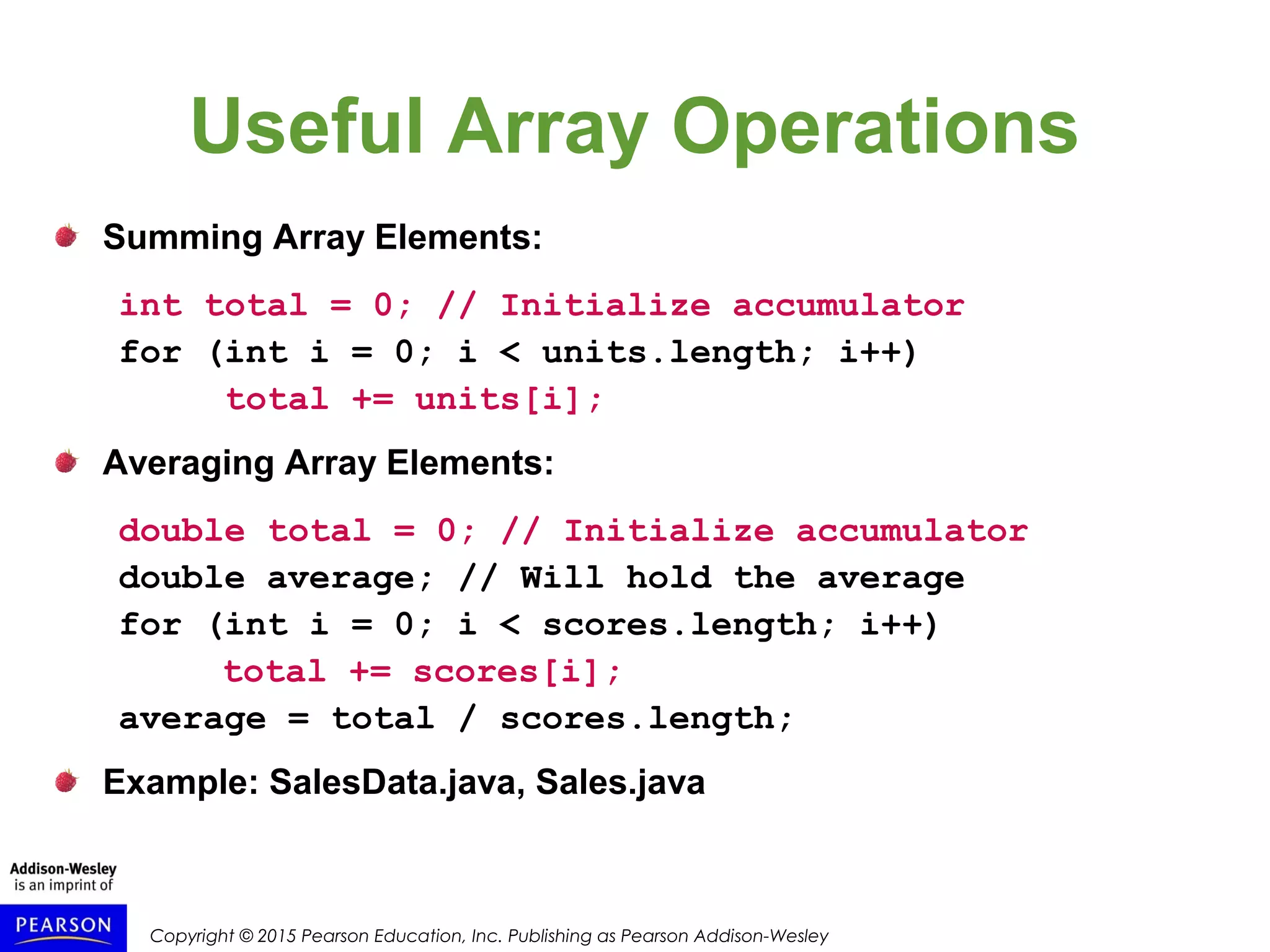 Copyright © 2015 Pearson Education, Inc. Publishing as Pearson Addison-Wesley
Useful Array Operations
Summing Array Elements:
int total = 0; // Initialize accumulator
for (int i = 0; i < units.length; i++)
total += units[i];
Averaging Array Elements:
double total = 0; // Initialize accumulator
double average; // Will hold the average
for (int i = 0; i < scores.length; i++)
total += scores[i];
average = total / scores.length;
Example: SalesData.java, Sales.java
 
