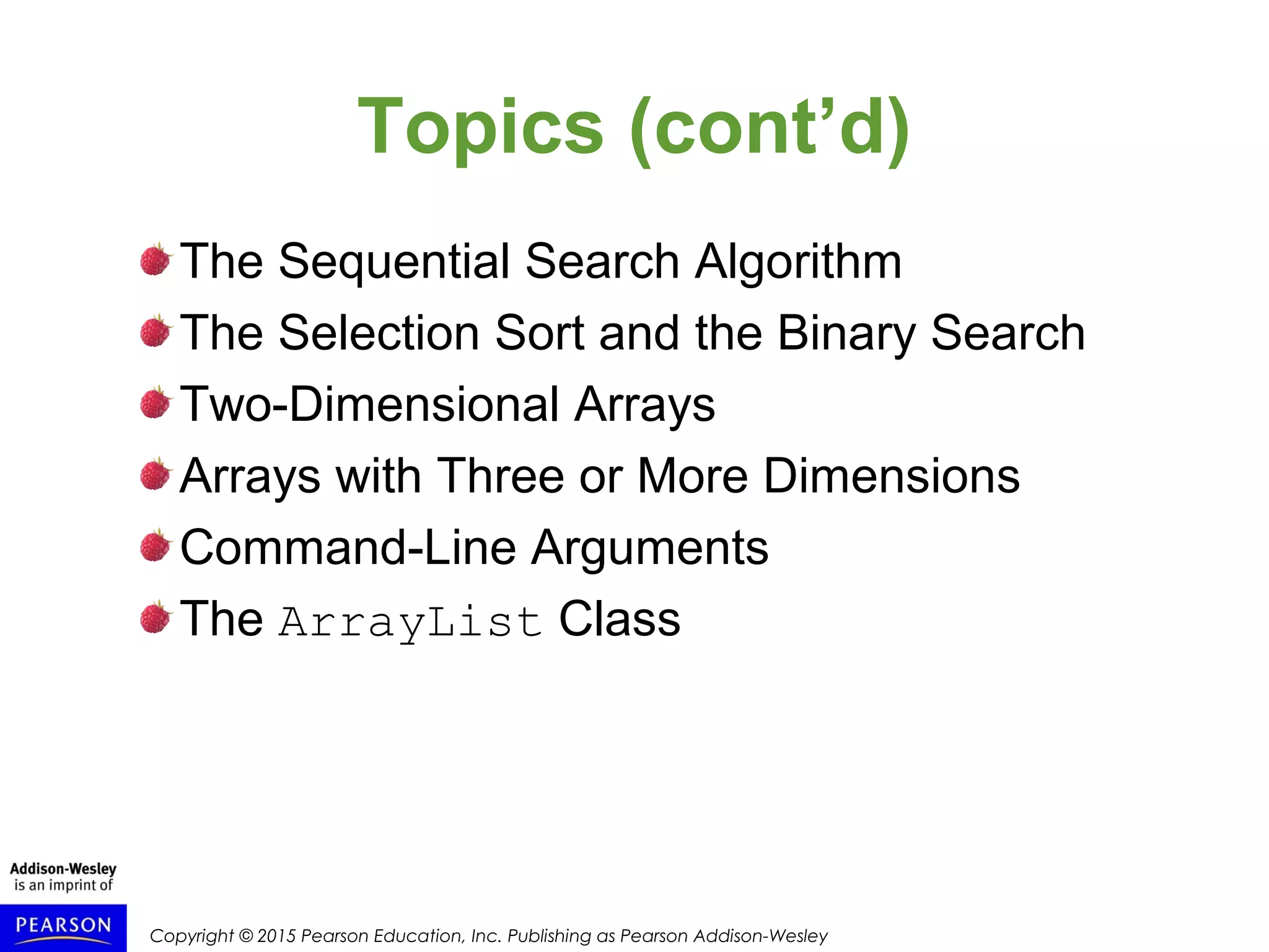 Copyright © 2015 Pearson Education, Inc. Publishing as Pearson Addison-Wesley
Topics (cont’d)
The Sequential Search Algorithm
The Selection Sort and the Binary Search
Two-Dimensional Arrays
Arrays with Three or More Dimensions
Command-Line Arguments
The ArrayList Class
 