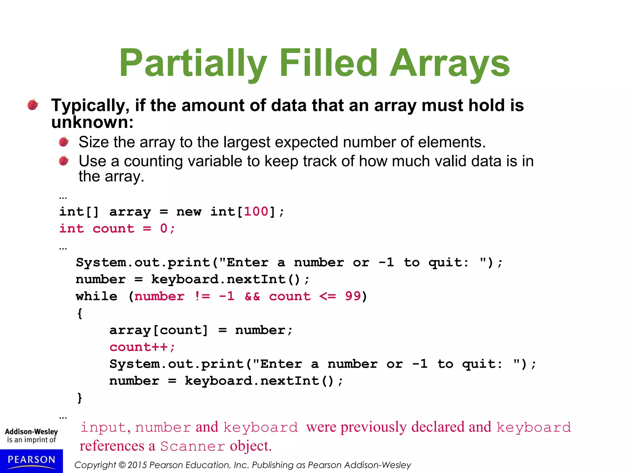 Copyright © 2015 Pearson Education, Inc. Publishing as Pearson Addison-Wesley
Partially Filled Arrays
Typically, if the amount of data that an array must hold is
unknown:
Size the array to the largest expected number of elements.
Use a counting variable to keep track of how much valid data is in
the array.
…
int[] array = new int[100];
int count = 0;
…
System.out.print("Enter a number or -1 to quit: ");
number = keyboard.nextInt();
while (number != -1 && count <= 99)
{
array[count] = number;
count++;
System.out.print("Enter a number or -1 to quit: ");
number = keyboard.nextInt();
}
…
input, number and keyboard were previously declared and keyboard
references a Scanner object.
 