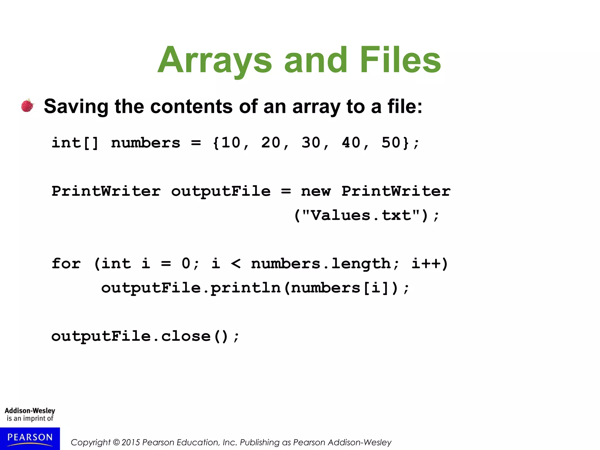 Copyright © 2015 Pearson Education, Inc. Publishing as Pearson Addison-Wesley
Arrays and Files
Saving the contents of an array to a file:
int[] numbers = {10, 20, 30, 40, 50};
PrintWriter outputFile = new PrintWriter
("Values.txt");
for (int i = 0; i < numbers.length; i++)
outputFile.println(numbers[i]);
outputFile.close();
 