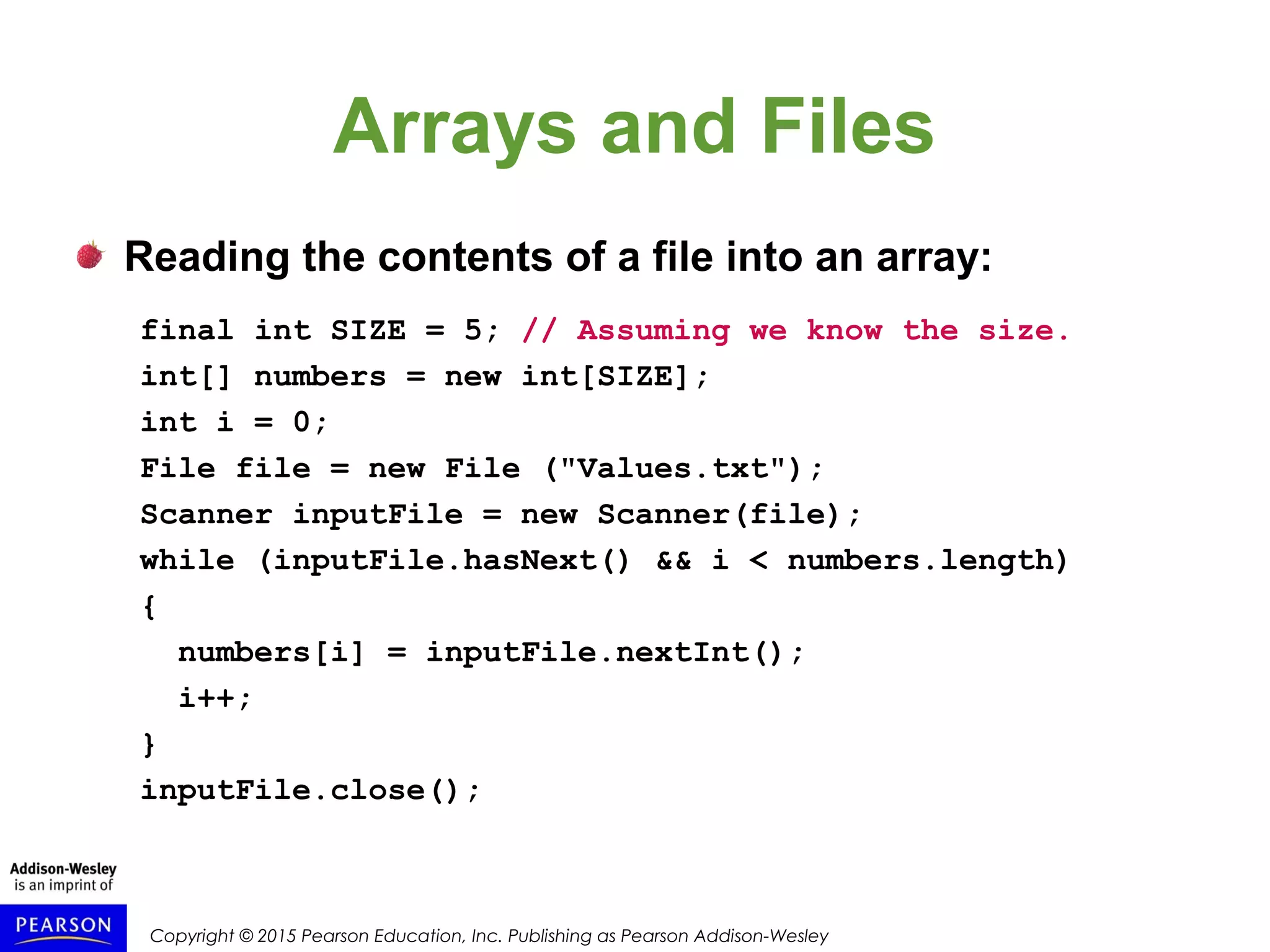 Copyright © 2015 Pearson Education, Inc. Publishing as Pearson Addison-Wesley
Arrays and Files
Reading the contents of a file into an array:
final int SIZE = 5; // Assuming we know the size.
int[] numbers = new int[SIZE];
int i = 0;
File file = new File ("Values.txt");
Scanner inputFile = new Scanner(file);
while (inputFile.hasNext() && i < numbers.length)
{
numbers[i] = inputFile.nextInt();
i++;
}
inputFile.close();
 