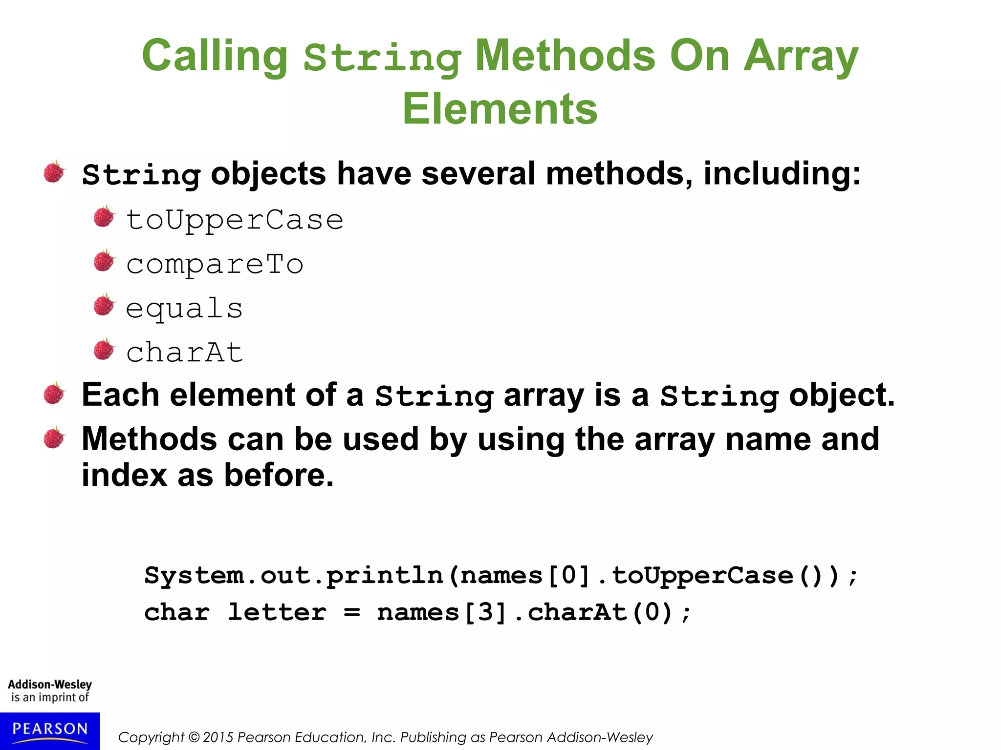 Copyright © 2015 Pearson Education, Inc. Publishing as Pearson Addison-Wesley
Calling String Methods On Array
Elements
String objects have several methods, including:
toUpperCase
compareTo
equals
charAt
Each element of a String array is a String object.
Methods can be used by using the array name and
index as before.
System.out.println(names[0].toUpperCase());
char letter = names[3].charAt(0);
 