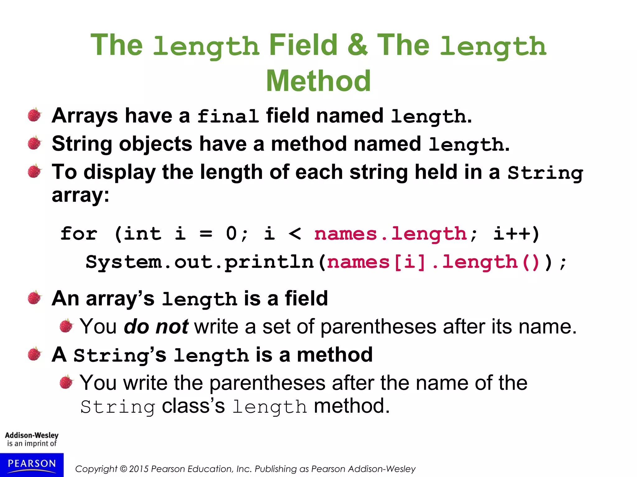 Copyright © 2015 Pearson Education, Inc. Publishing as Pearson Addison-Wesley
The length Field & The length
Method
Arrays have a final field named length.
String objects have a method named length.
To display the length of each string held in a String
array:
for (int i = 0; i < names.length; i++)
System.out.println(names[i].length());
An array’s length is a field
You do not write a set of parentheses after its name.
A String’s length is a method
You write the parentheses after the name of the
String class’s length method.
 