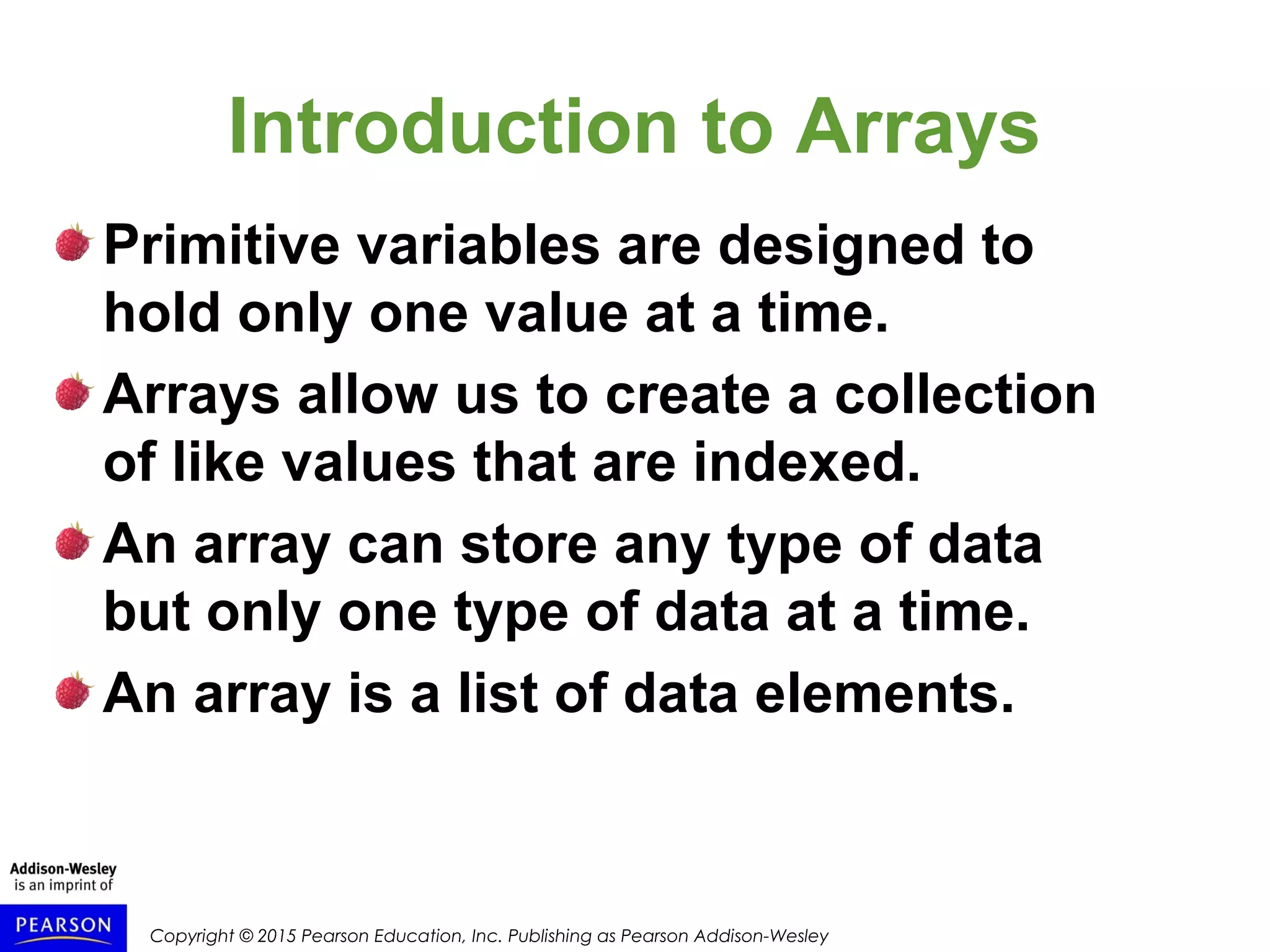 Copyright © 2015 Pearson Education, Inc. Publishing as Pearson Addison-Wesley
Introduction to Arrays
Primitive variables are designed to
hold only one value at a time.
Arrays allow us to create a collection
of like values that are indexed.
An array can store any type of data
but only one type of data at a time.
An array is a list of data elements.
 