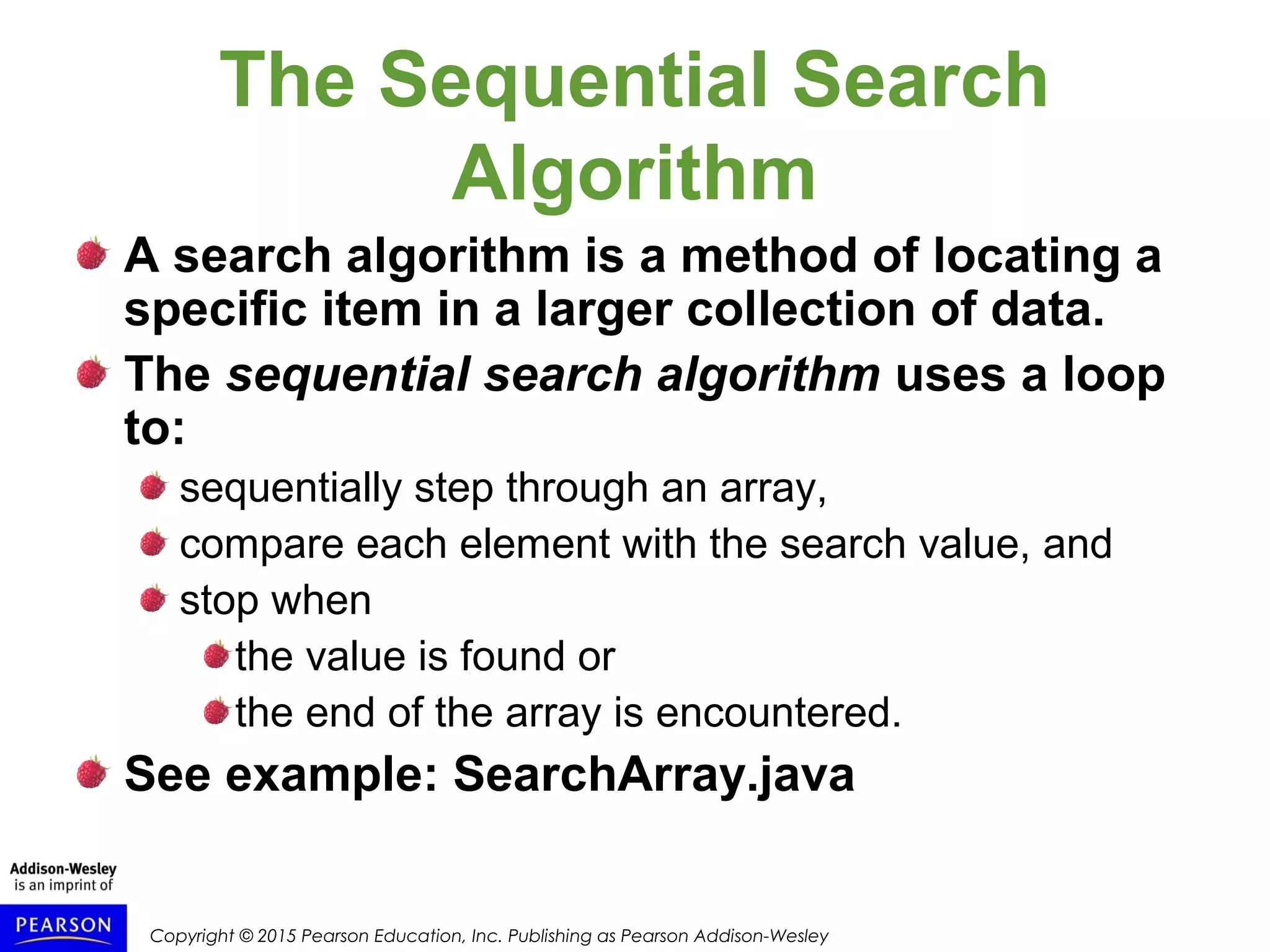 Copyright © 2015 Pearson Education, Inc. Publishing as Pearson Addison-Wesley
The Sequential Search
Algorithm
A search algorithm is a method of locating a
specific item in a larger collection of data.
The sequential search algorithm uses a loop
to:
sequentially step through an array,
compare each element with the search value, and
stop when
the value is found or
the end of the array is encountered.
See example: SearchArray.java
 