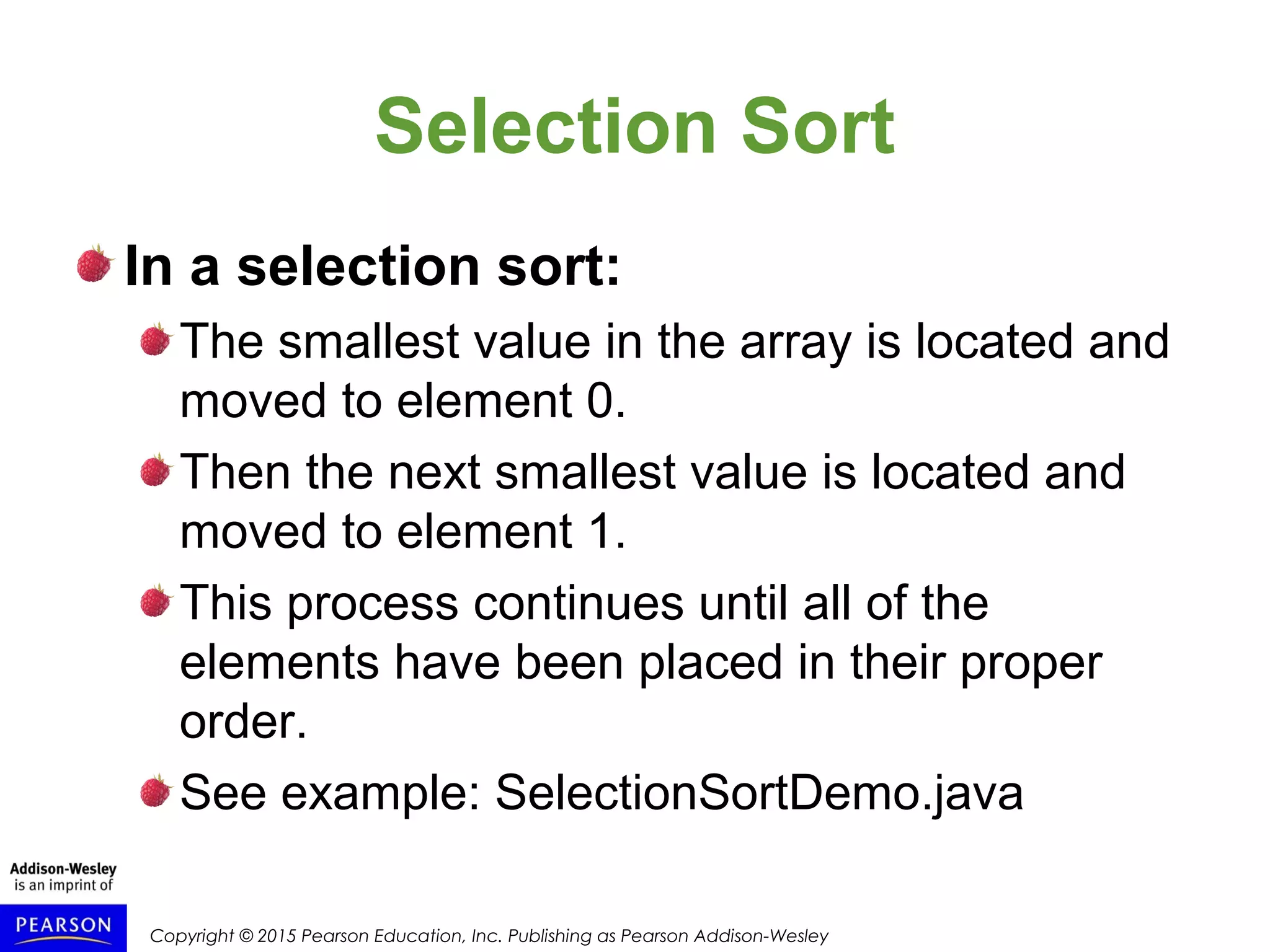 Copyright © 2015 Pearson Education, Inc. Publishing as Pearson Addison-Wesley
Selection Sort
In a selection sort:
The smallest value in the array is located and
moved to element 0.
Then the next smallest value is located and
moved to element 1.
This process continues until all of the
elements have been placed in their proper
order.
See example: SelectionSortDemo.java
 