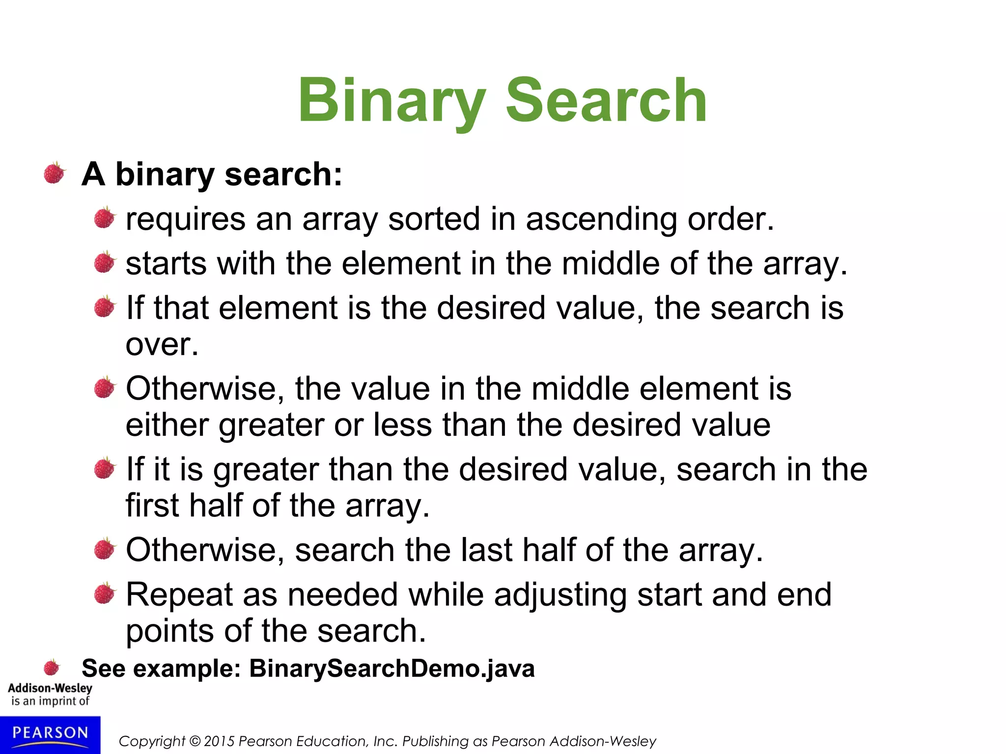 Copyright © 2015 Pearson Education, Inc. Publishing as Pearson Addison-Wesley
Binary Search
A binary search:
requires an array sorted in ascending order.
starts with the element in the middle of the array.
If that element is the desired value, the search is
over.
Otherwise, the value in the middle element is
either greater or less than the desired value
If it is greater than the desired value, search in the
first half of the array.
Otherwise, search the last half of the array.
Repeat as needed while adjusting start and end
points of the search.
See example: BinarySearchDemo.java
 