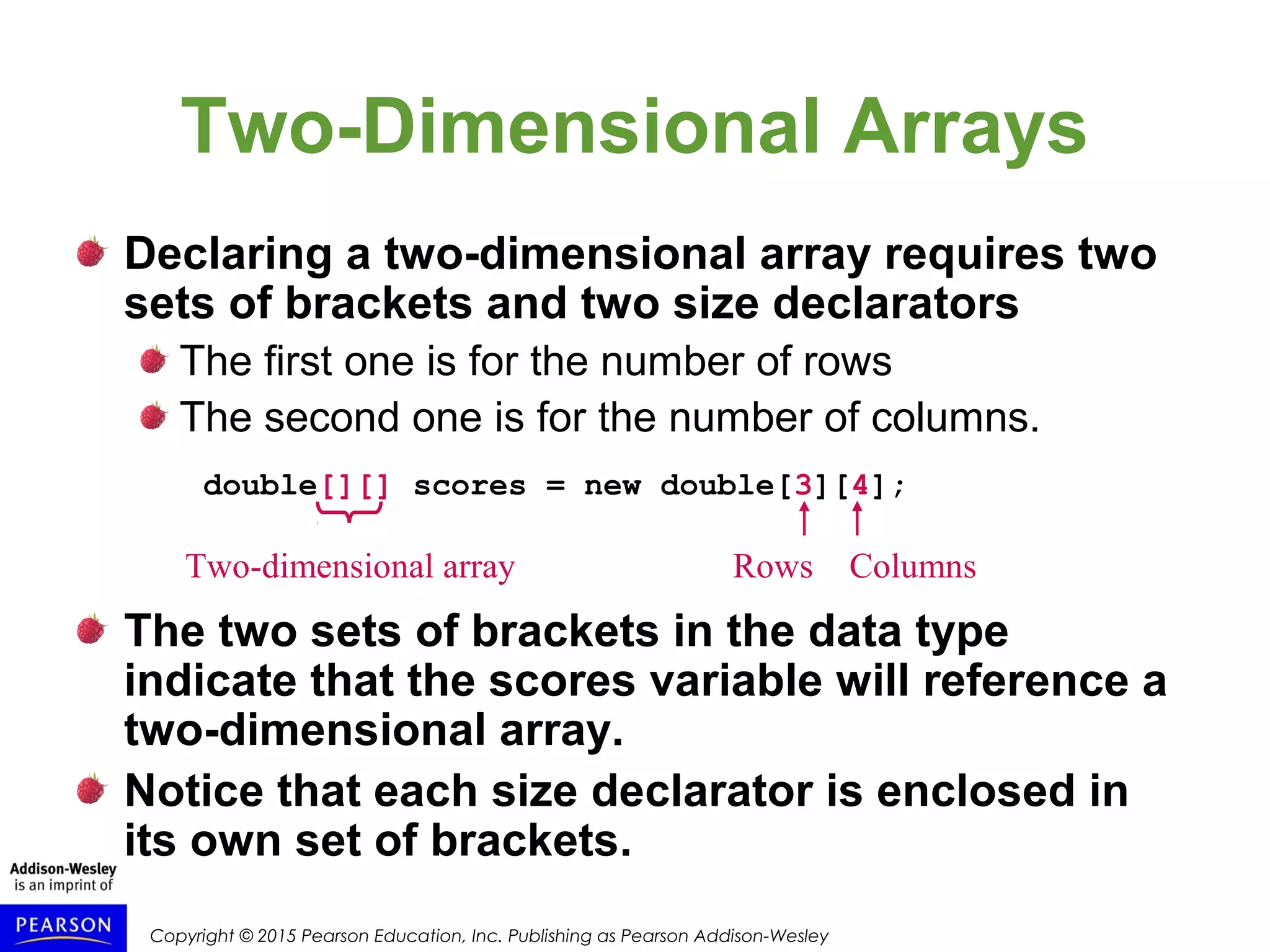 Copyright © 2015 Pearson Education, Inc. Publishing as Pearson Addison-Wesley
Declaring a two-dimensional array requires two
sets of brackets and two size declarators
The first one is for the number of rows
The second one is for the number of columns.
double[][] scores = new double[3][4];
The two sets of brackets in the data type
indicate that the scores variable will reference a
two-dimensional array.
Notice that each size declarator is enclosed in
its own set of brackets.
Two-Dimensional Arrays
Two-dimensional array Rows Columns
 