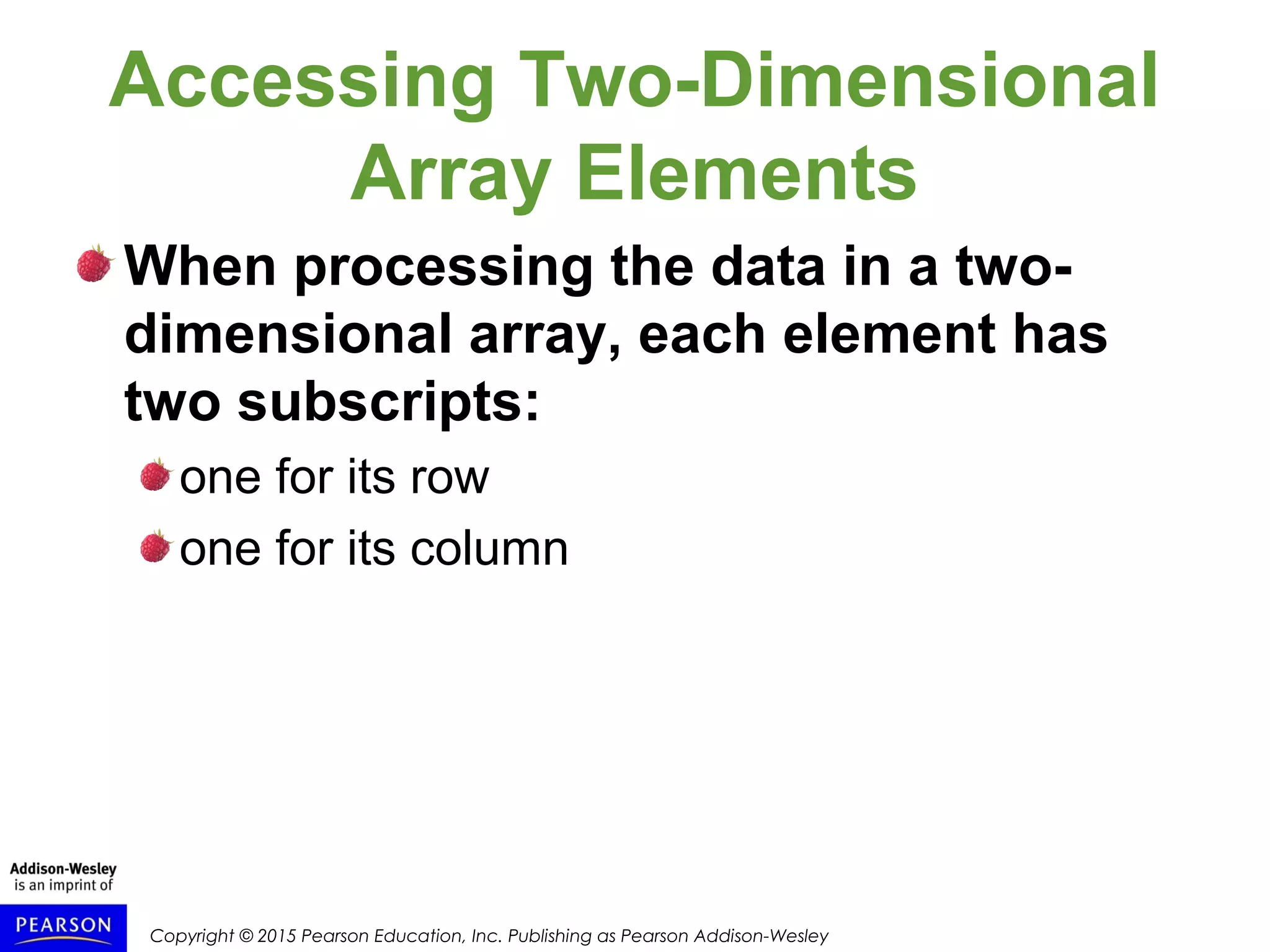 Copyright © 2015 Pearson Education, Inc. Publishing as Pearson Addison-Wesley
Accessing Two-Dimensional
Array Elements
When processing the data in a two-
dimensional array, each element has
two subscripts:
one for its row
one for its column
 