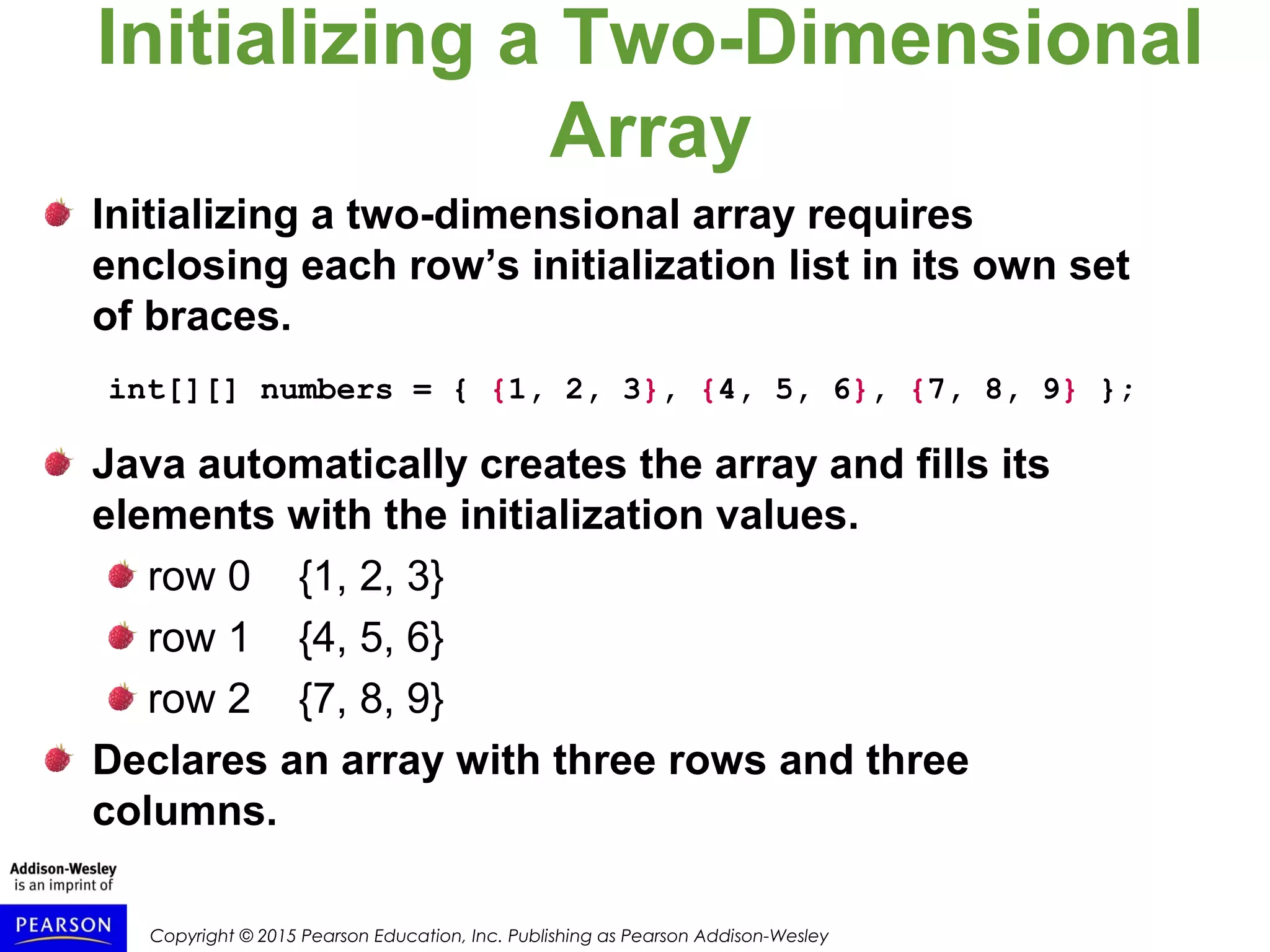 Copyright © 2015 Pearson Education, Inc. Publishing as Pearson Addison-Wesley
Initializing a Two-Dimensional
Array
Initializing a two-dimensional array requires
enclosing each row’s initialization list in its own set
of braces.
int[][] numbers = { {1, 2, 3}, {4, 5, 6}, {7, 8, 9} };
Java automatically creates the array and fills its
elements with the initialization values.
row 0 {1, 2, 3}
row 1 {4, 5, 6}
row 2 {7, 8, 9}
Declares an array with three rows and three
columns.
 