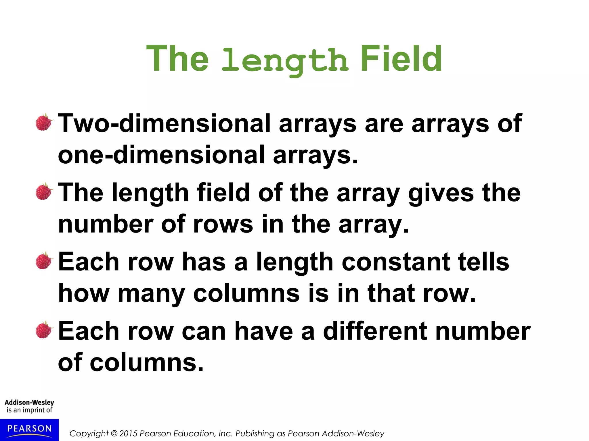 Copyright © 2015 Pearson Education, Inc. Publishing as Pearson Addison-Wesley
The length Field
Two-dimensional arrays are arrays of
one-dimensional arrays.
The length field of the array gives the
number of rows in the array.
Each row has a length constant tells
how many columns is in that row.
Each row can have a different number
of columns.
 