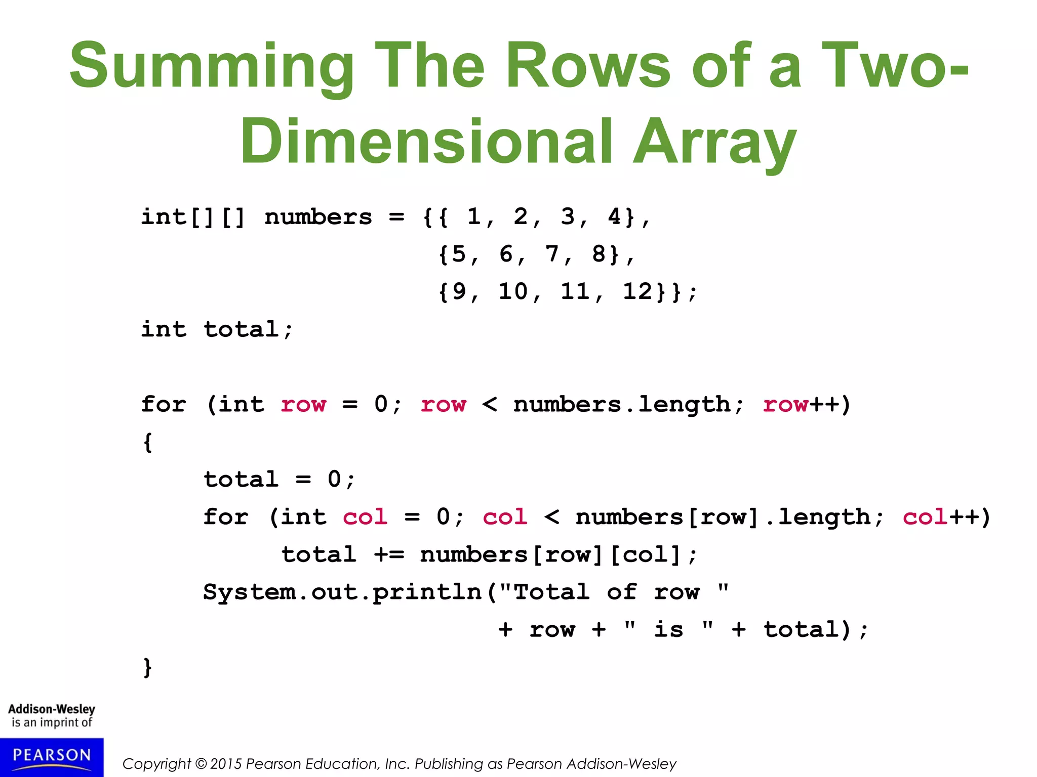 Copyright © 2015 Pearson Education, Inc. Publishing as Pearson Addison-Wesley
Summing The Rows of a Two-
Dimensional Array
int[][] numbers = {{ 1, 2, 3, 4},
{5, 6, 7, 8},
{9, 10, 11, 12}};
int total;
for (int row = 0; row < numbers.length; row++)
{
total = 0;
for (int col = 0; col < numbers[row].length; col++)
total += numbers[row][col];
System.out.println("Total of row "
+ row + " is " + total);
}
 