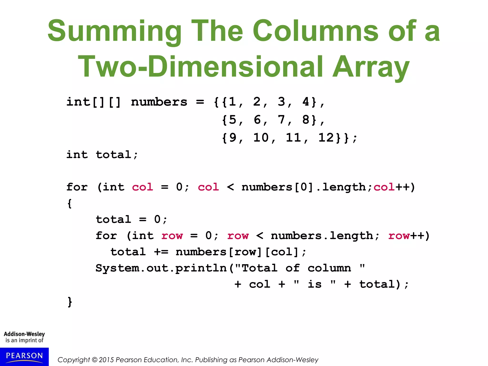 Copyright © 2015 Pearson Education, Inc. Publishing as Pearson Addison-Wesley
Summing The Columns of a
Two-Dimensional Array
int[][] numbers = {{1, 2, 3, 4},
{5, 6, 7, 8},
{9, 10, 11, 12}};
int total;
for (int col = 0; col < numbers[0].length;col++)
{
total = 0;
for (int row = 0; row < numbers.length; row++)
total += numbers[row][col];
System.out.println("Total of column "
+ col + " is " + total);
}
 