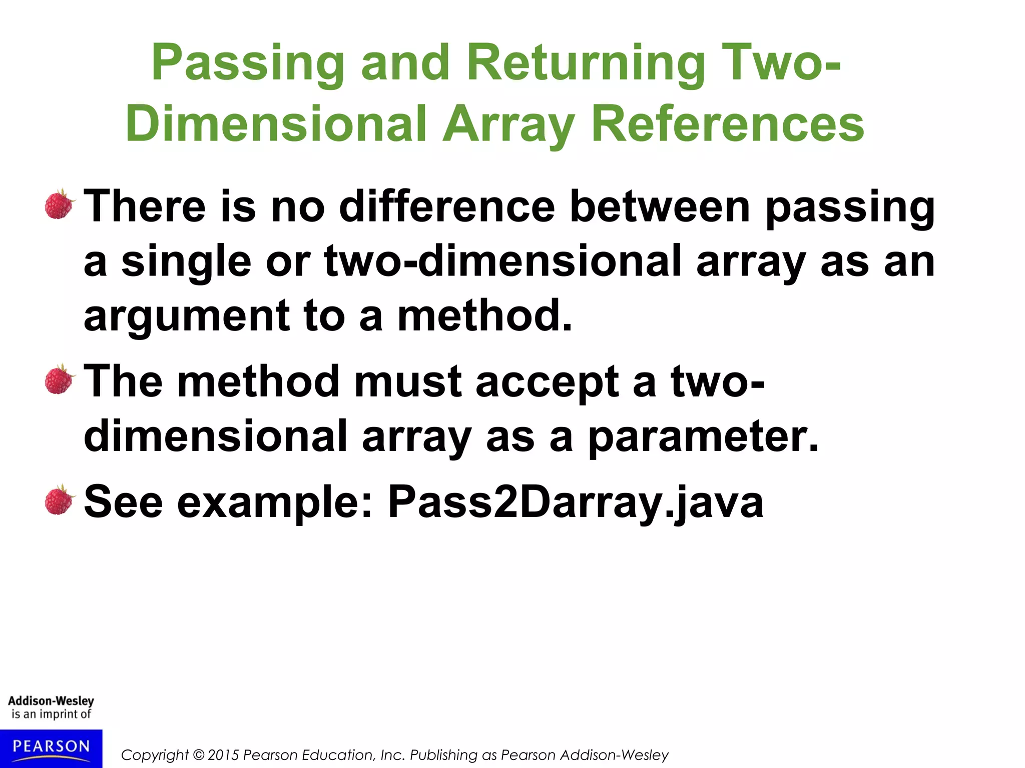 Copyright © 2015 Pearson Education, Inc. Publishing as Pearson Addison-Wesley
Passing and Returning Two-
Dimensional Array References
There is no difference between passing
a single or two-dimensional array as an
argument to a method.
The method must accept a two-
dimensional array as a parameter.
See example: Pass2Darray.java
 