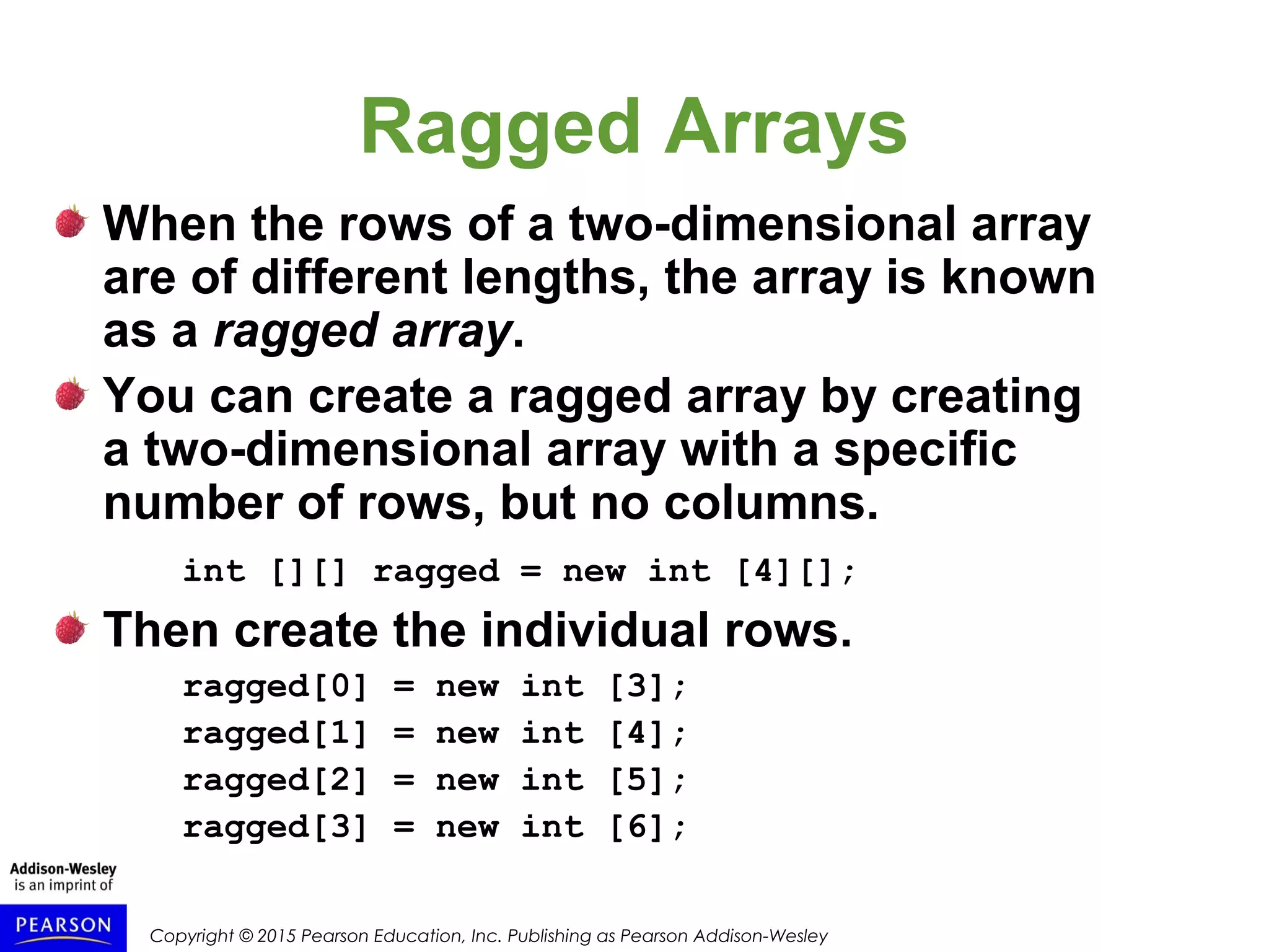 Copyright © 2015 Pearson Education, Inc. Publishing as Pearson Addison-Wesley
Ragged Arrays
When the rows of a two-dimensional array
are of different lengths, the array is known
as a ragged array.
You can create a ragged array by creating
a two-dimensional array with a specific
number of rows, but no columns.
int [][] ragged = new int [4][];
Then create the individual rows.
ragged[0] = new int [3];
ragged[1] = new int [4];
ragged[2] = new int [5];
ragged[3] = new int [6];
 