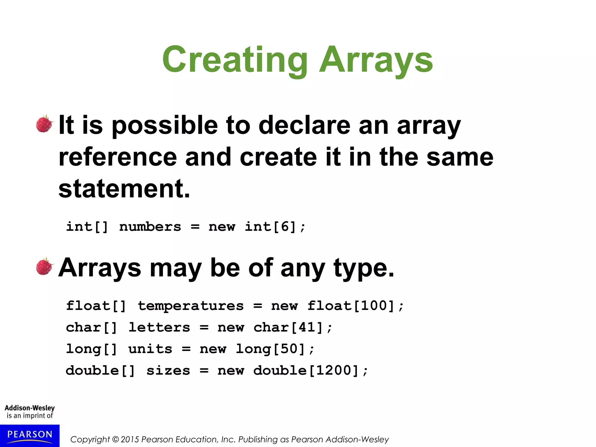 Copyright © 2015 Pearson Education, Inc. Publishing as Pearson Addison-Wesley
Creating Arrays
It is possible to declare an array
reference and create it in the same
statement.
int[] numbers = new int[6];
Arrays may be of any type.
float[] temperatures = new float[100];
char[] letters = new char[41];
long[] units = new long[50];
double[] sizes = new double[1200];
 