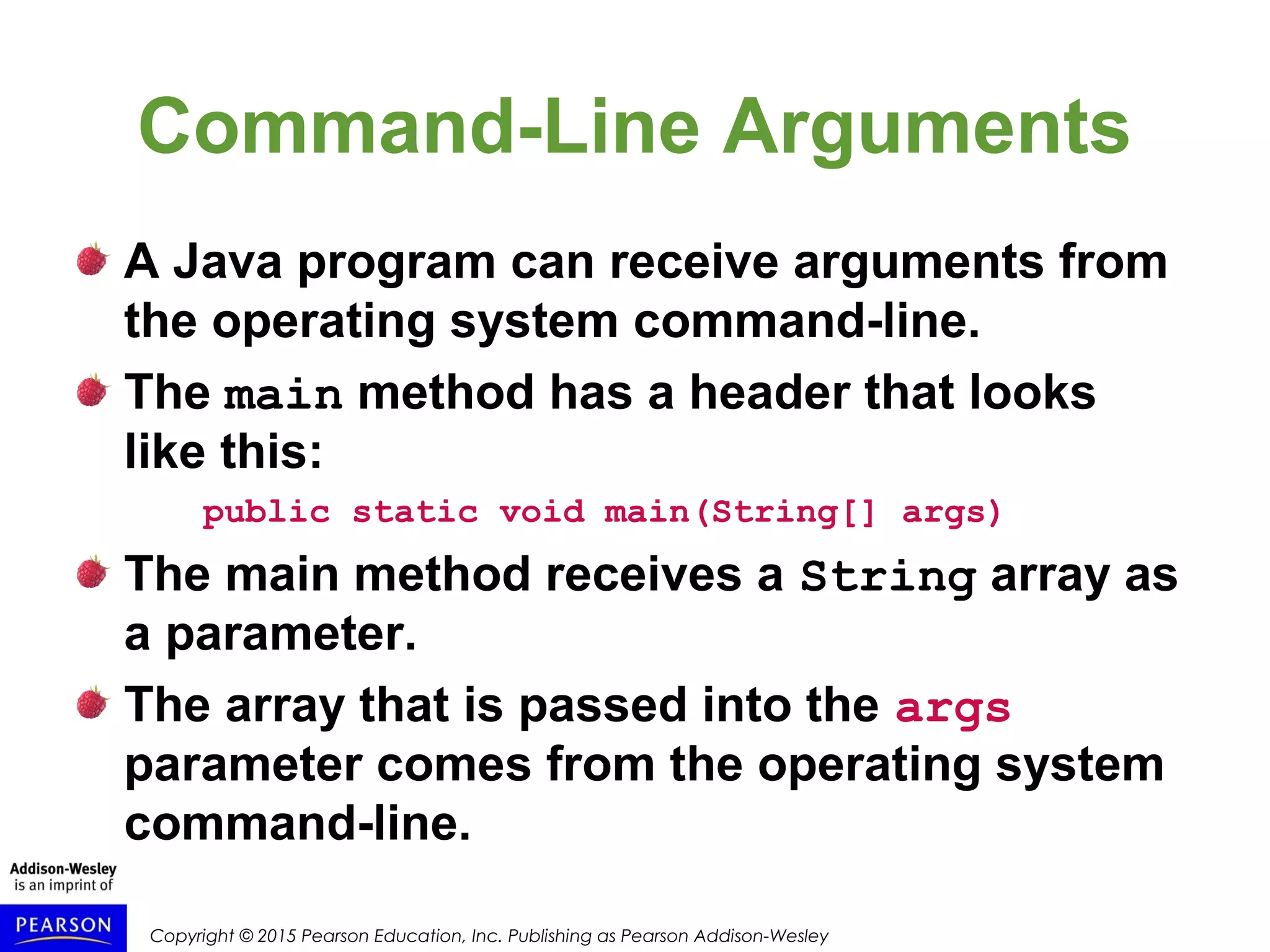 Copyright © 2015 Pearson Education, Inc. Publishing as Pearson Addison-Wesley
Command-Line Arguments
A Java program can receive arguments from
the operating system command-line.
The main method has a header that looks
like this:
public static void main(String[] args)
The main method receives a String array as
a parameter.
The array that is passed into the args
parameter comes from the operating system
command-line.
 