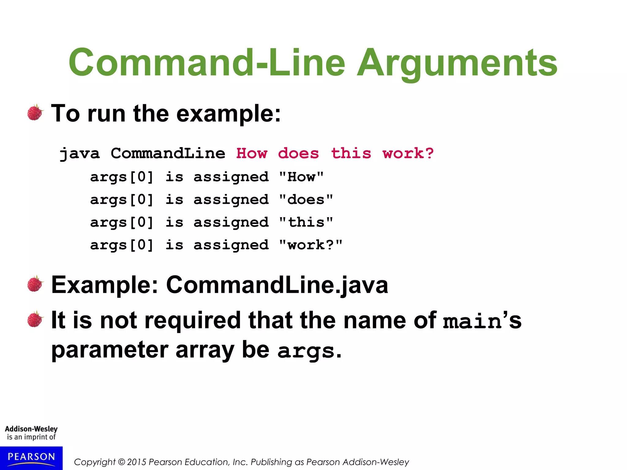 Copyright © 2015 Pearson Education, Inc. Publishing as Pearson Addison-Wesley
Command-Line Arguments
To run the example:
java CommandLine How does this work?
args[0] is assigned "How"
args[0] is assigned "does"
args[0] is assigned "this"
args[0] is assigned "work?"
Example: CommandLine.java
It is not required that the name of main’s
parameter array be args.
 