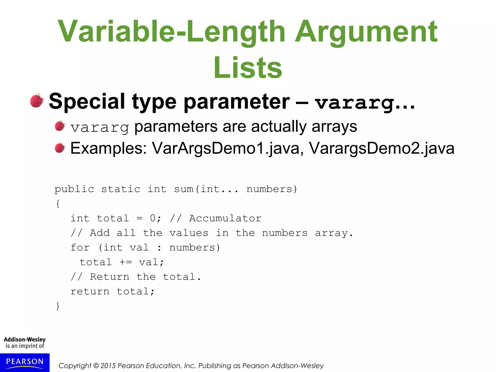 Copyright © 2015 Pearson Education, Inc. Publishing as Pearson Addison-Wesley
Variable-Length Argument
Lists
Special type parameter – vararg…
vararg parameters are actually arrays
Examples: VarArgsDemo1.java, VarargsDemo2.java
public static int sum(int... numbers)
{
int total = 0; // Accumulator
// Add all the values in the numbers array.
for (int val : numbers)
total += val;
// Return the total.
return total;
}
 