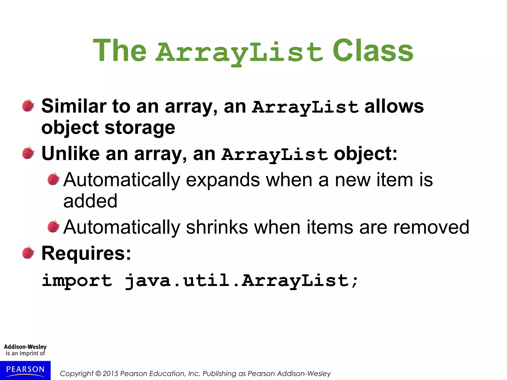 Copyright © 2015 Pearson Education, Inc. Publishing as Pearson Addison-Wesley
The ArrayList Class
Similar to an array, an ArrayList allows
object storage
Unlike an array, an ArrayList object:
Automatically expands when a new item is
added
Automatically shrinks when items are removed
Requires:
import java.util.ArrayList;
 