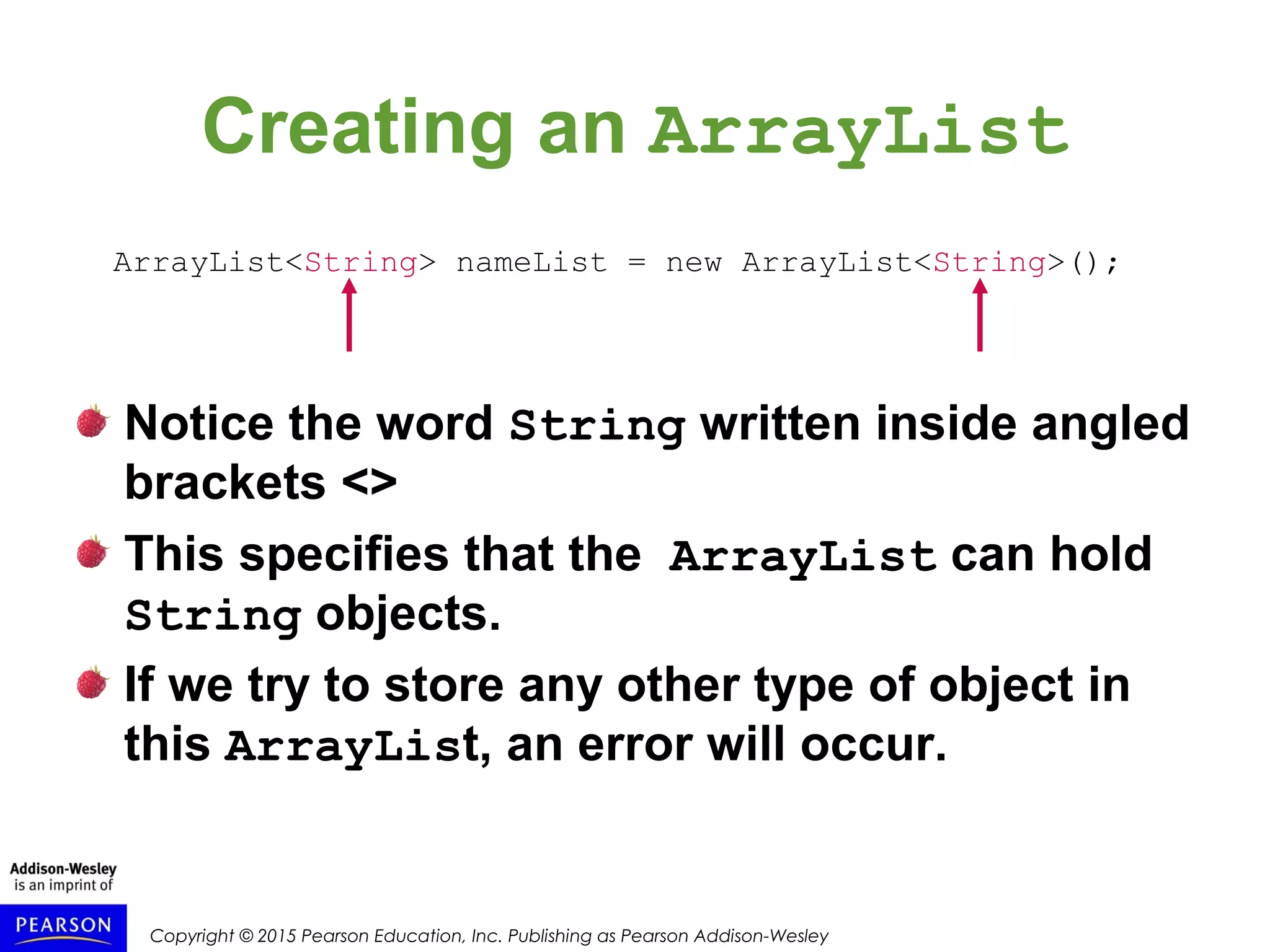 Copyright © 2015 Pearson Education, Inc. Publishing as Pearson Addison-Wesley
Creating an ArrayList
Notice the word String written inside angled
brackets <>
This specifies that the ArrayList can hold
String objects.
If we try to store any other type of object in
this ArrayList, an error will occur.
ArrayList<String> nameList = new ArrayList<String>();
 