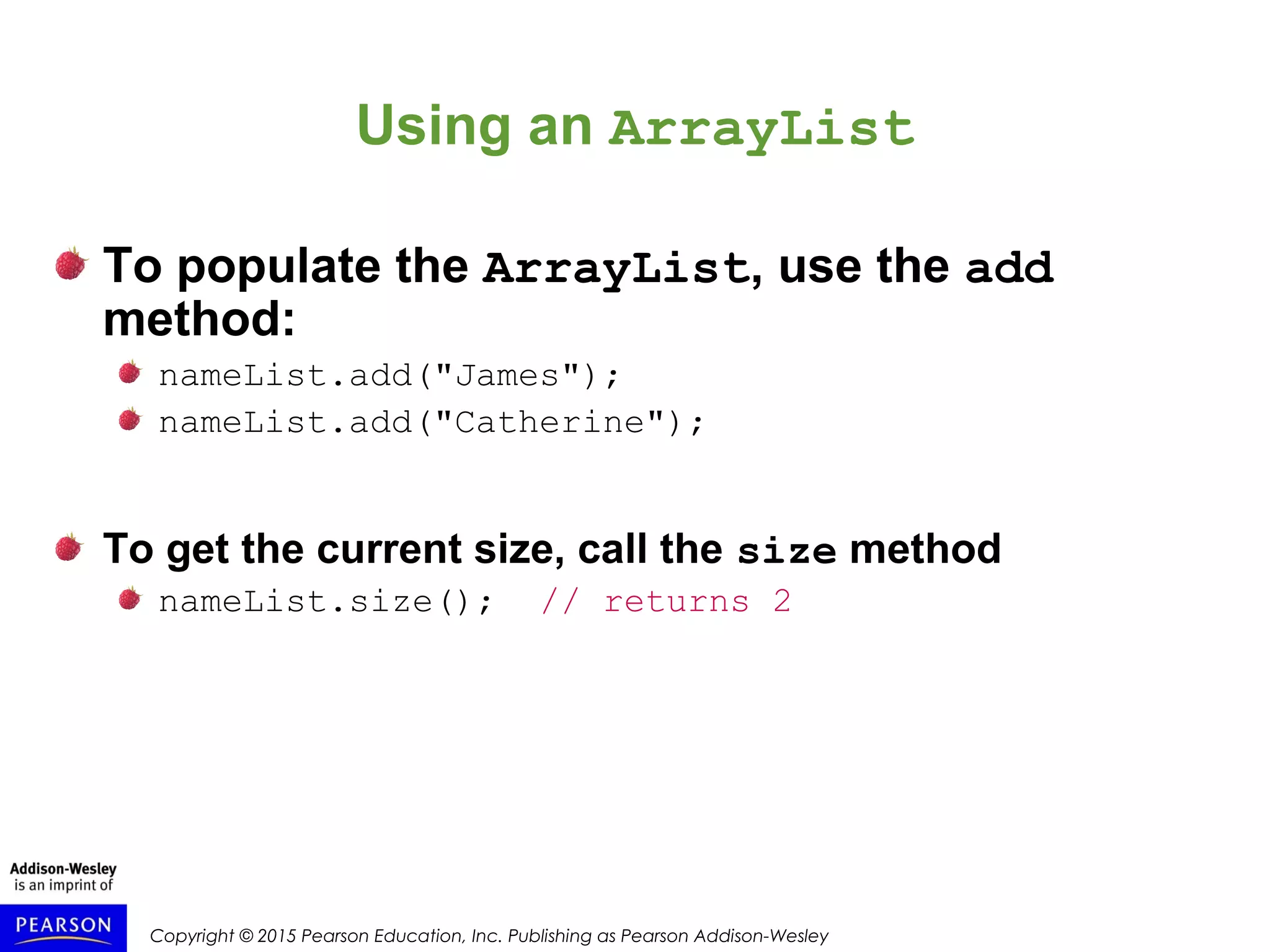 Copyright © 2015 Pearson Education, Inc. Publishing as Pearson Addison-Wesley
Using an ArrayList
To populate the ArrayList, use the add
method:
nameList.add("James");
nameList.add("Catherine");
To get the current size, call the size method
nameList.size(); // returns 2
 