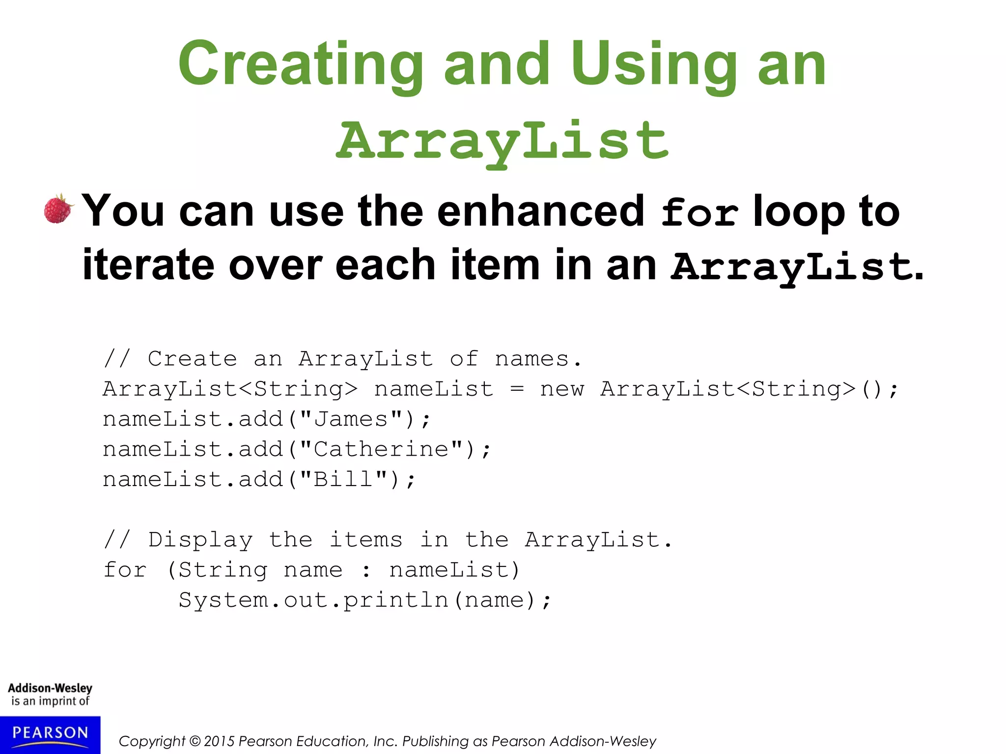 Copyright © 2015 Pearson Education, Inc. Publishing as Pearson Addison-Wesley
Creating and Using an
ArrayList
You can use the enhanced for loop to
iterate over each item in an ArrayList.
// Create an ArrayList of names.
ArrayList<String> nameList = new ArrayList<String>();
nameList.add("James");
nameList.add("Catherine");
nameList.add("Bill");
// Display the items in the ArrayList.
for (String name : nameList)
System.out.println(name);
 