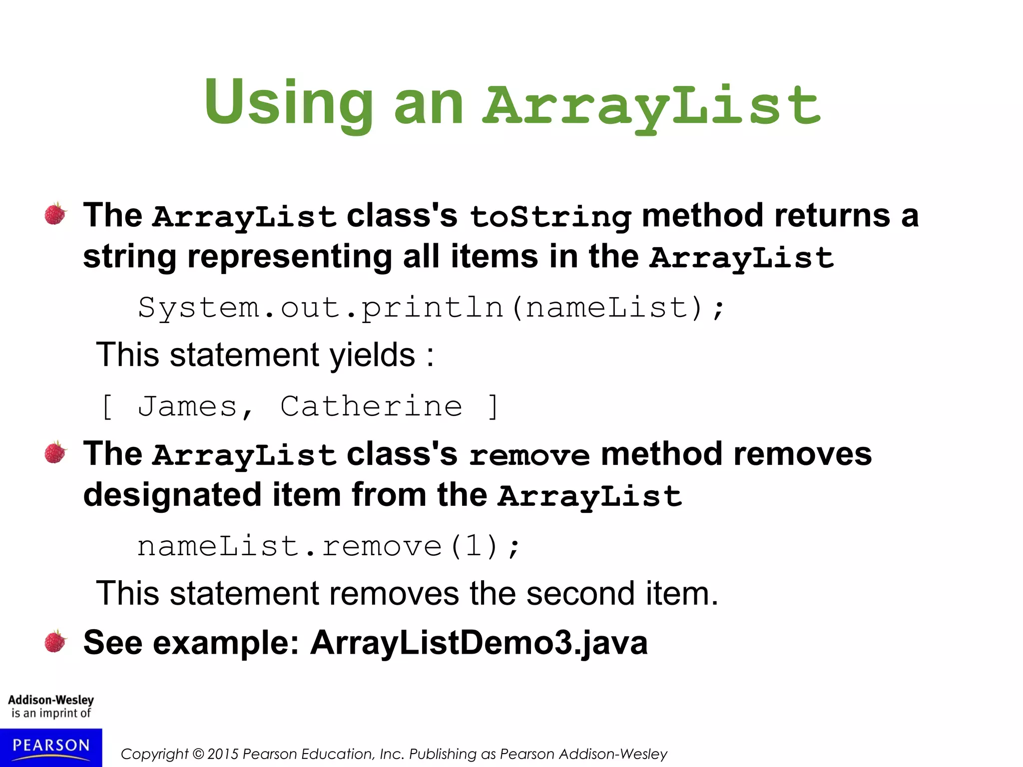 Copyright © 2015 Pearson Education, Inc. Publishing as Pearson Addison-Wesley
Using an ArrayList
The ArrayList class's toString method returns a
string representing all items in the ArrayList
System.out.println(nameList);
This statement yields :
[ James, Catherine ]
The ArrayList class's remove method removes
designated item from the ArrayList
nameList.remove(1);
This statement removes the second item.
See example: ArrayListDemo3.java
 