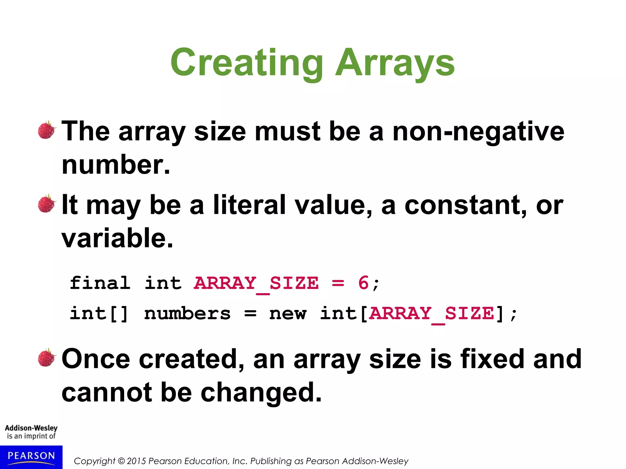 Copyright © 2015 Pearson Education, Inc. Publishing as Pearson Addison-Wesley
Creating Arrays
The array size must be a non-negative
number.
It may be a literal value, a constant, or
variable.
final int ARRAY_SIZE = 6;
int[] numbers = new int[ARRAY_SIZE];
Once created, an array size is fixed and
cannot be changed.
 