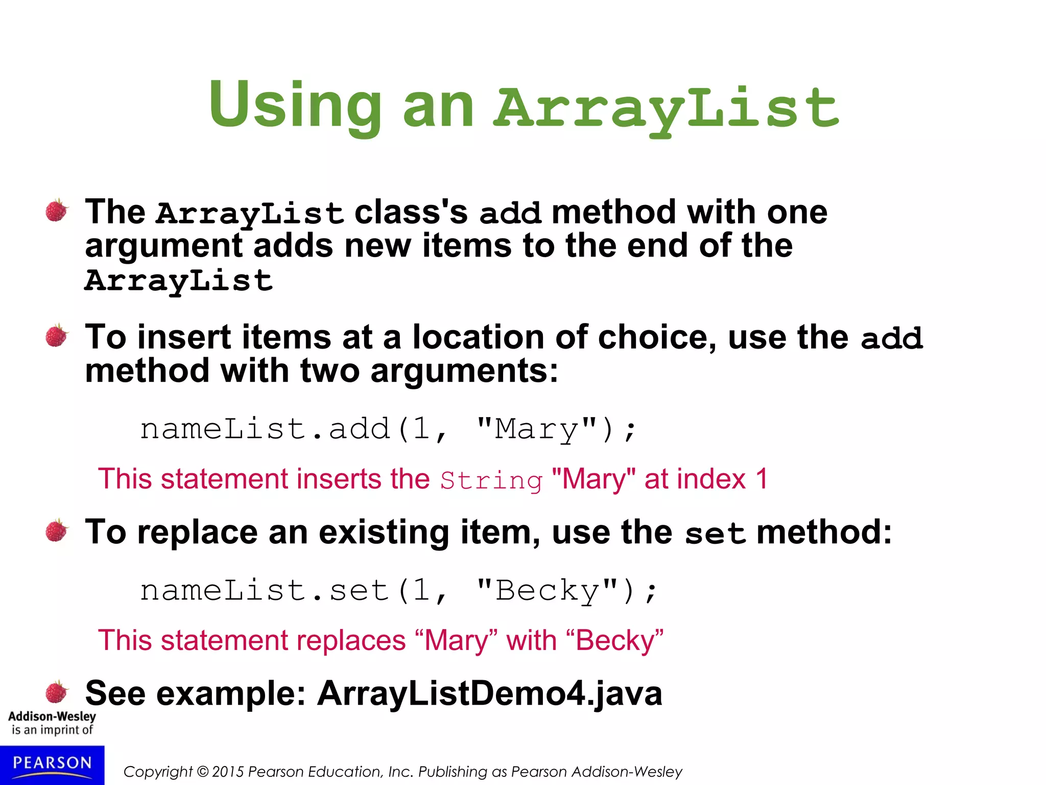 Copyright © 2015 Pearson Education, Inc. Publishing as Pearson Addison-Wesley
Using an ArrayList
The ArrayList class's add method with one
argument adds new items to the end of the
ArrayList
To insert items at a location of choice, use the add
method with two arguments:
nameList.add(1, "Mary");
This statement inserts the String "Mary" at index 1
To replace an existing item, use the set method:
nameList.set(1, "Becky");
This statement replaces “Mary” with “Becky”
See example: ArrayListDemo4.java
 