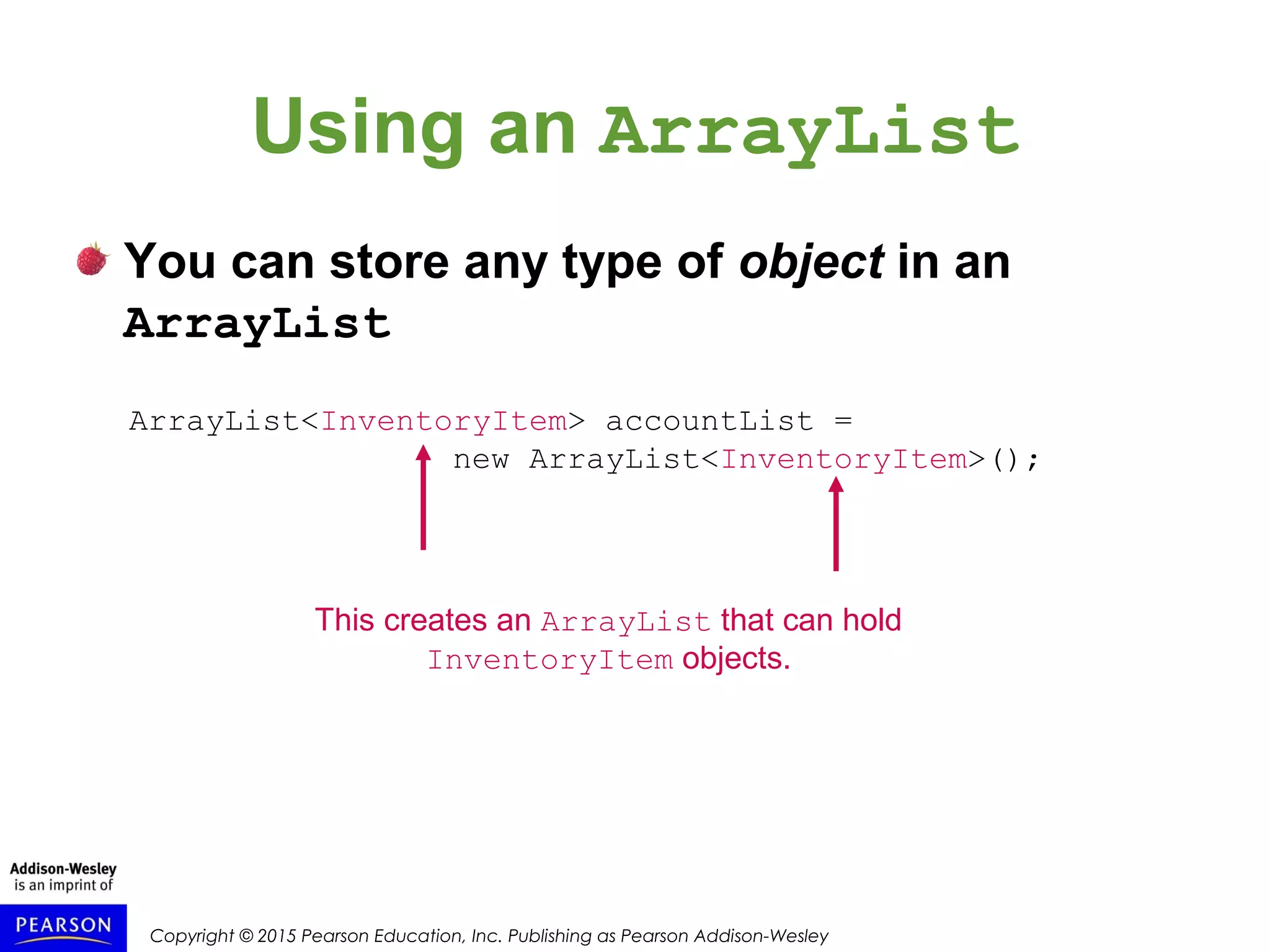 Copyright © 2015 Pearson Education, Inc. Publishing as Pearson Addison-Wesley
Using an ArrayList
You can store any type of object in an
ArrayList
ArrayList<InventoryItem> accountList =
new ArrayList<InventoryItem>();
This creates an ArrayList that can hold
InventoryItem objects.
 