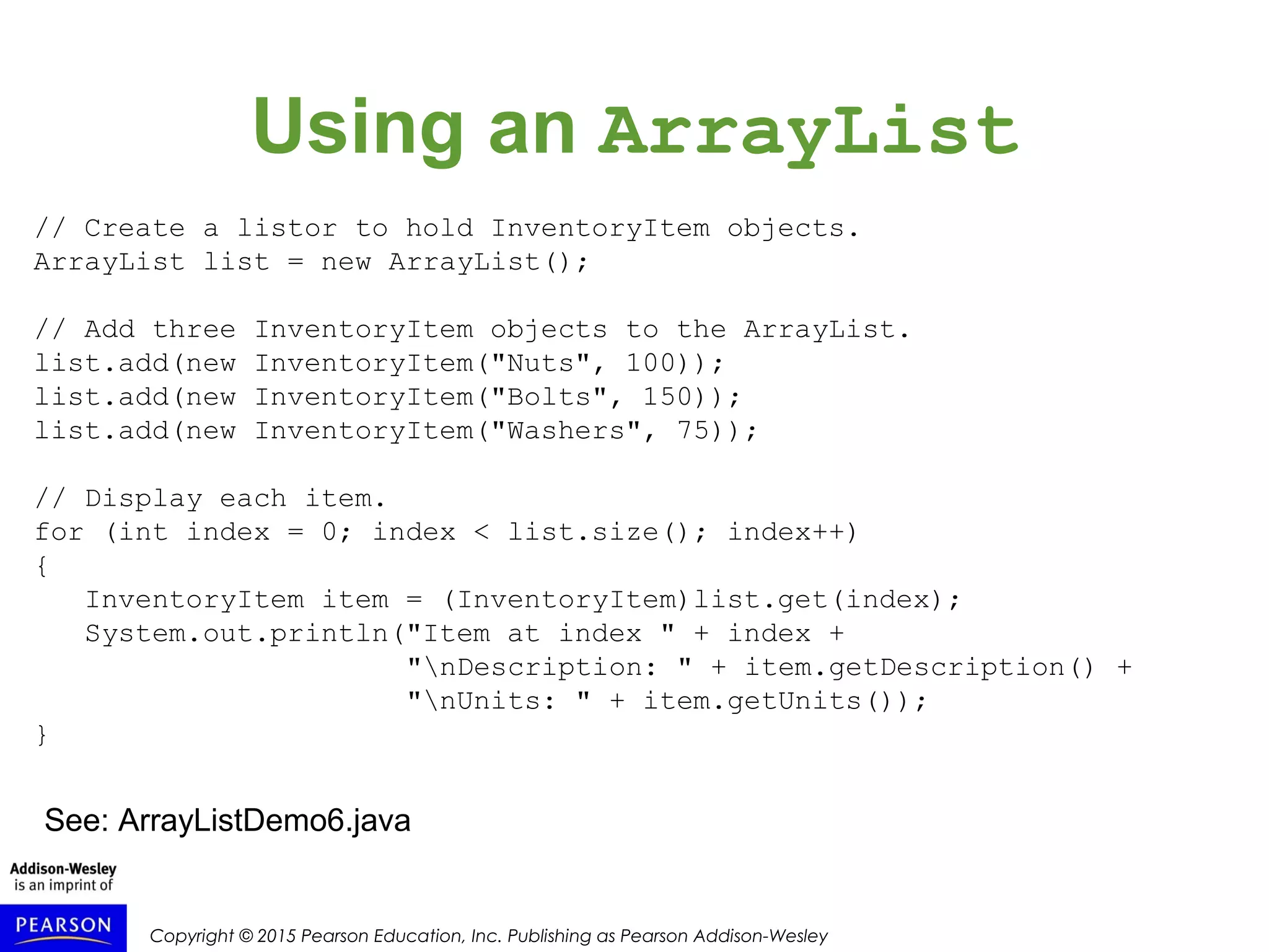 Copyright © 2015 Pearson Education, Inc. Publishing as Pearson Addison-Wesley
Using an ArrayList
// Create a listor to hold InventoryItem objects.
ArrayList list = new ArrayList();
// Add three InventoryItem objects to the ArrayList.
list.add(new InventoryItem("Nuts", 100));
list.add(new InventoryItem("Bolts", 150));
list.add(new InventoryItem("Washers", 75));
// Display each item.
for (int index = 0; index < list.size(); index++)
{
InventoryItem item = (InventoryItem)list.get(index);
System.out.println("Item at index " + index +
"nDescription: " + item.getDescription() +
"nUnits: " + item.getUnits());
}
See: ArrayListDemo6.java
 