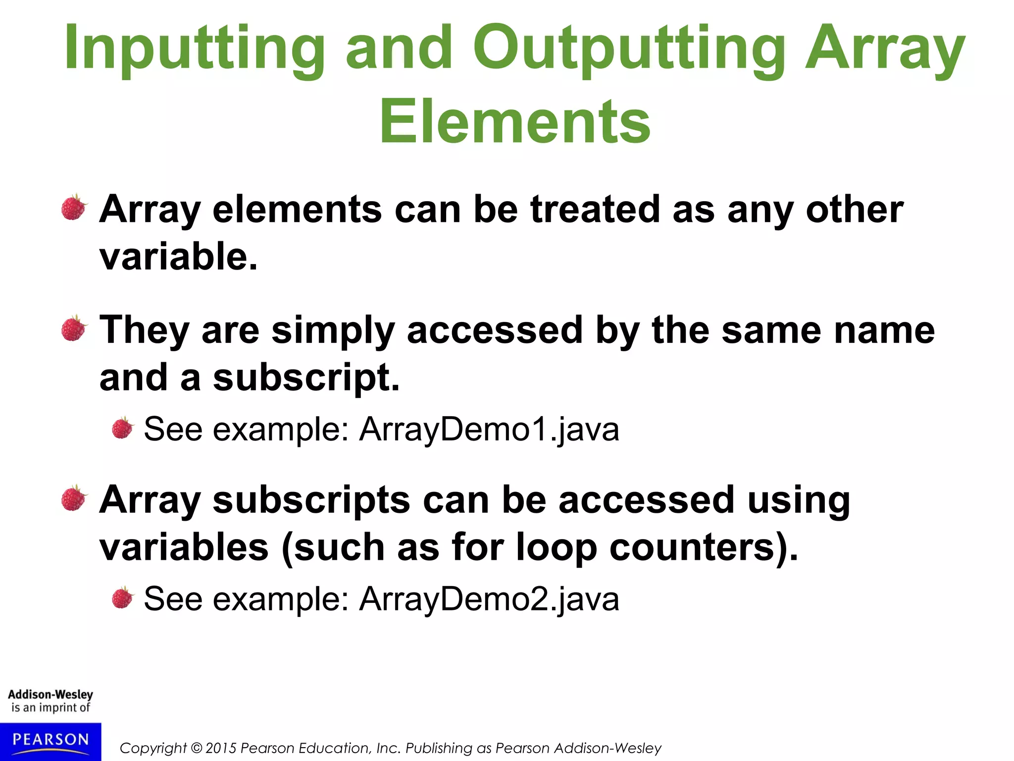 Copyright © 2015 Pearson Education, Inc. Publishing as Pearson Addison-Wesley
Inputting and Outputting Array
Elements
Array elements can be treated as any other
variable.
They are simply accessed by the same name
and a subscript.
See example: ArrayDemo1.java
Array subscripts can be accessed using
variables (such as for loop counters).
See example: ArrayDemo2.java
 