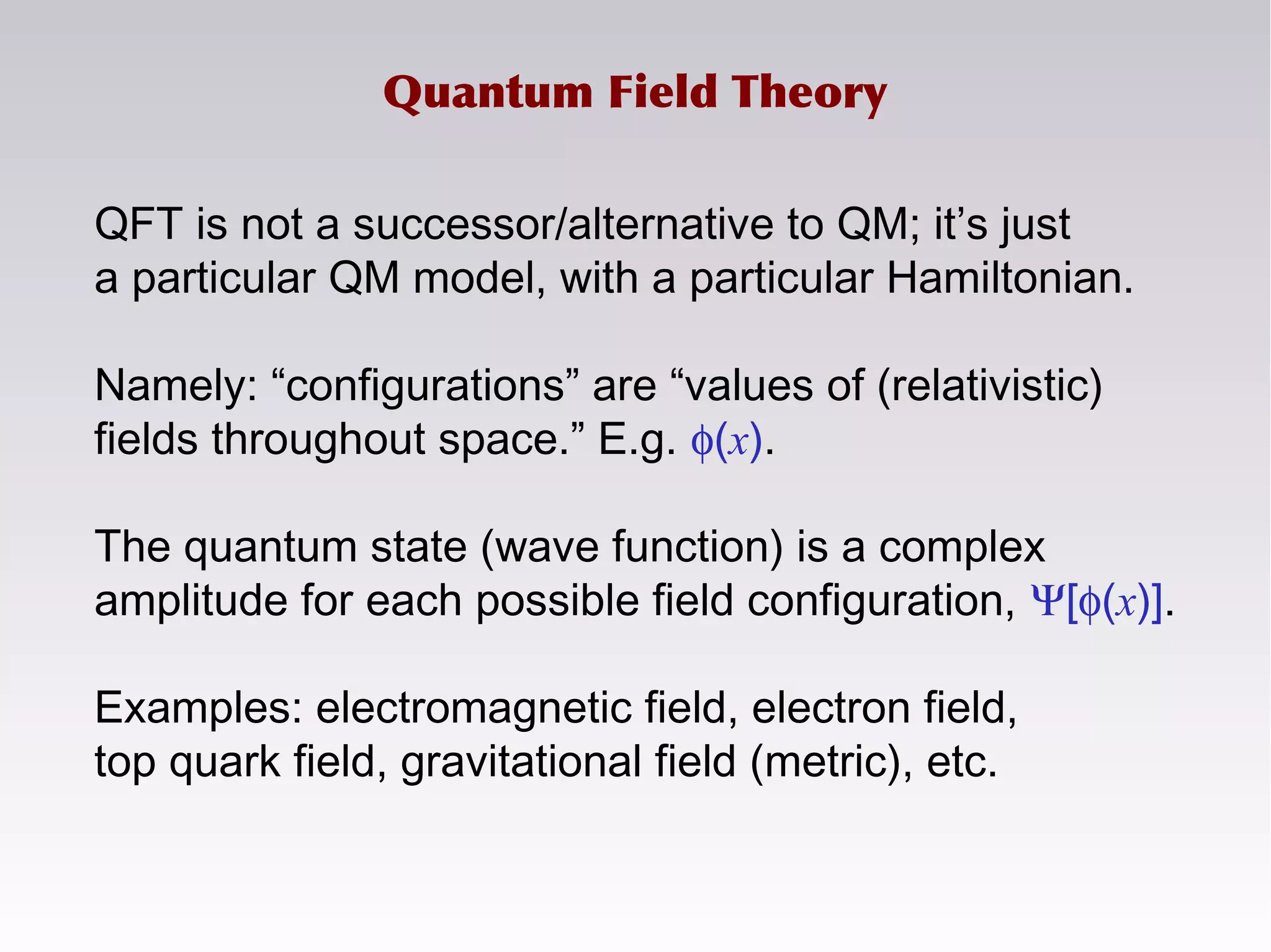 Quantum Field Theory
QFT is not a successor/alternative to QM; it’s just
a particular QM model, with a particular Hamiltonian.
Namely: “configurations” are “values of (relativistic)
fields throughout space.” E.g. φ(x).
The quantum state (wave function) is a complex
amplitude for each possible field configuration, Ψ[φ(x)].
Examples: electromagnetic field, electron field,
top quark field, gravitational field (metric), etc.
 