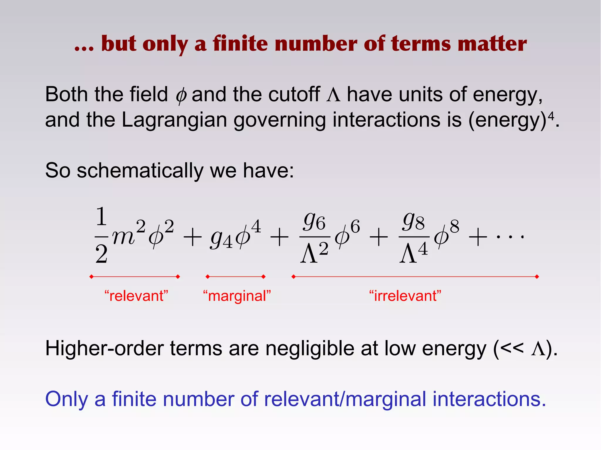 Both the field φ and the cutoff Λ have units of energy,
and the Lagrangian governing interactions is (energy)4
.
So schematically we have:
Higher-order terms are negligible at low energy (<< Λ).
Only a finite number of relevant/marginal interactions.
… but only a finite number of terms matter
“relevant” “marginal” “irrelevant”
 
