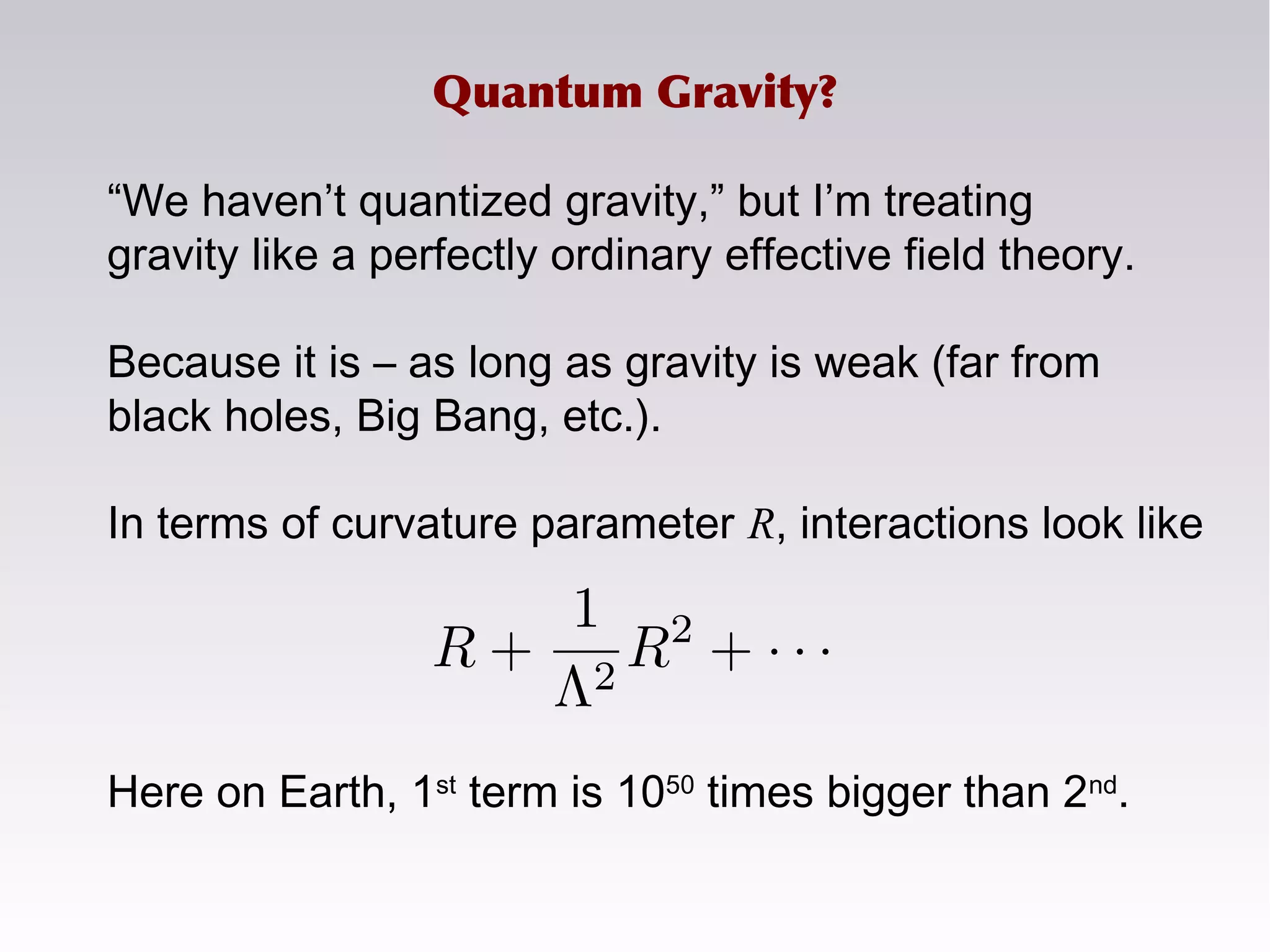 “We haven’t quantized gravity,” but I’m treating
gravity like a perfectly ordinary effective field theory.
Because it is – as long as gravity is weak (far from
black holes, Big Bang, etc.).
In terms of curvature parameter R, interactions look like
Here on Earth, 1st
term is 1050
times bigger than 2nd
.
Quantum Gravity?
 