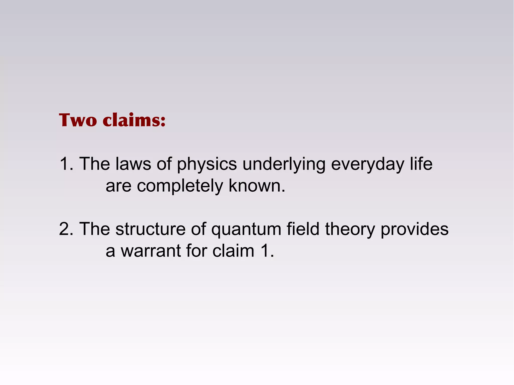 Two claims:
1. The laws of physics underlying everyday life
are completely known.
2. The structure of quantum field theory provides
a warrant for claim 1.
 