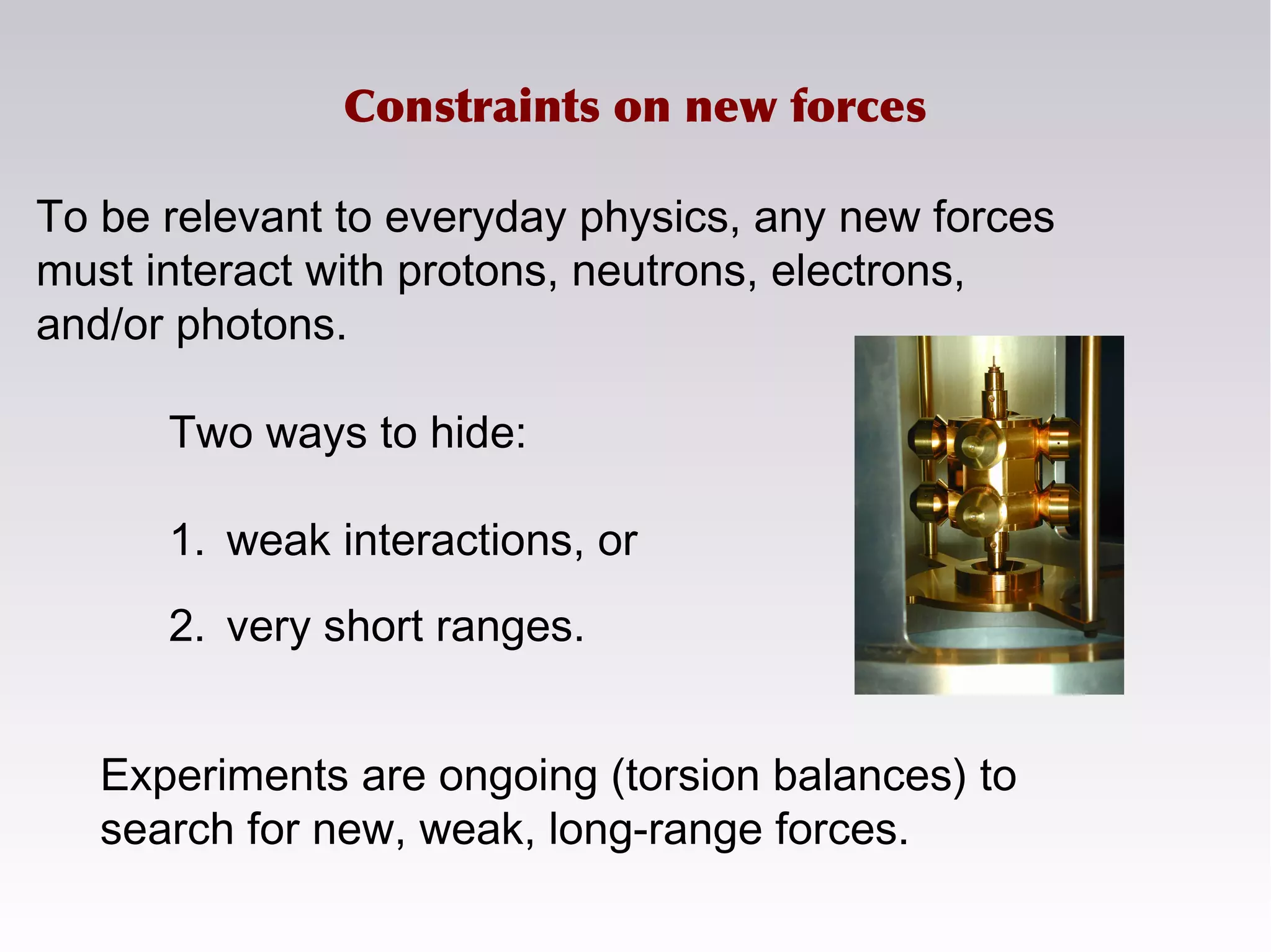 To be relevant to everyday physics, any new forces
must interact with protons, neutrons, electrons,
and/or photons.
Experiments are ongoing (torsion balances) to
search for new, weak, long-range forces.
Two ways to hide:
1. weak interactions, or
2. very short ranges.
Constraints on new forces
 