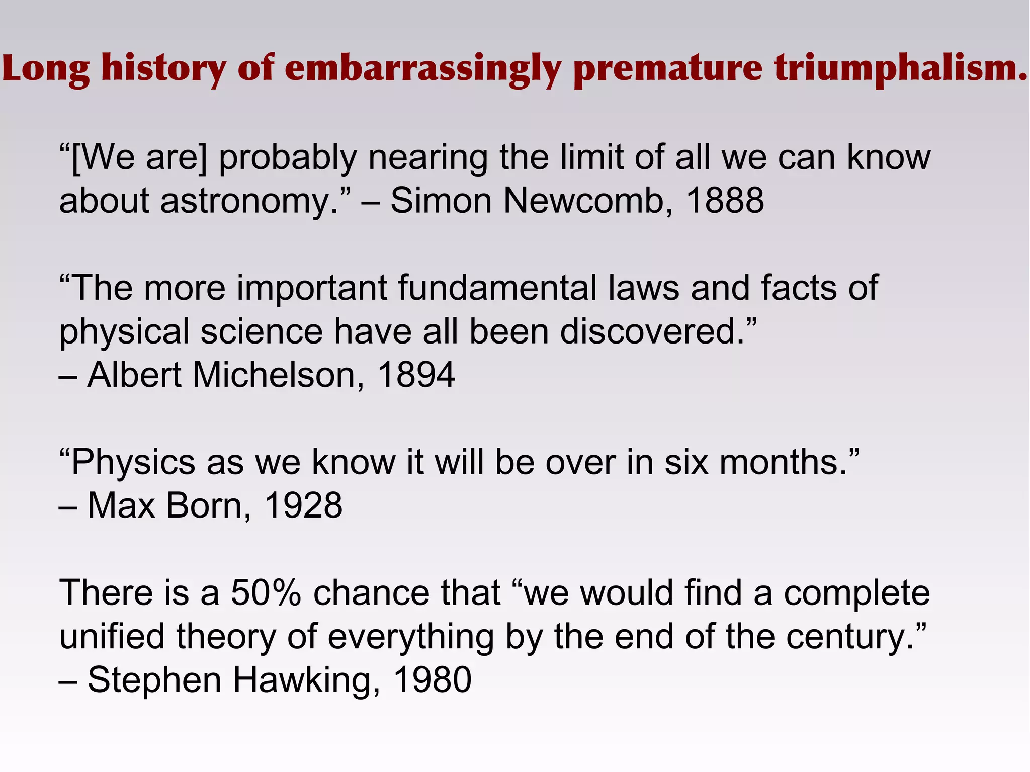 Long history of embarrassingly premature triumphalism.
“[We are] probably nearing the limit of all we can know
about astronomy.” – Simon Newcomb, 1888
“The more important fundamental laws and facts of
physical science have all been discovered.”
– Albert Michelson, 1894
“Physics as we know it will be over in six months.”
– Max Born, 1928
There is a 50% chance that “we would find a complete
unified theory of everything by the end of the century.”
– Stephen Hawking, 1980
 