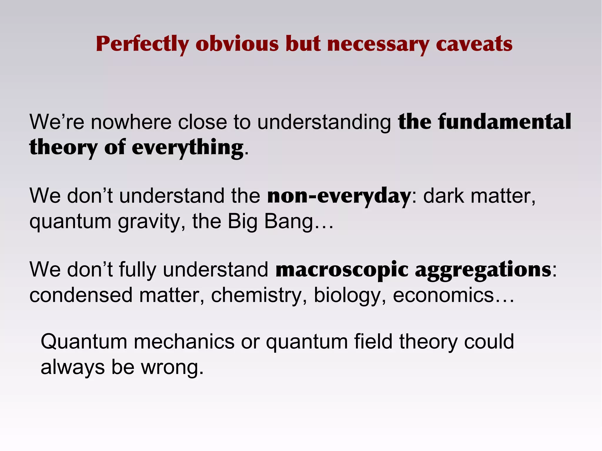 Perfectly obvious but necessary caveats
We’re nowhere close to understanding the fundamental
theory of everything.
We don’t understand the non-everyday: dark matter,
quantum gravity, the Big Bang…
We don’t fully understand macroscopic aggregations:
condensed matter, chemistry, biology, economics…
Quantum mechanics or quantum field theory could
always be wrong.
 