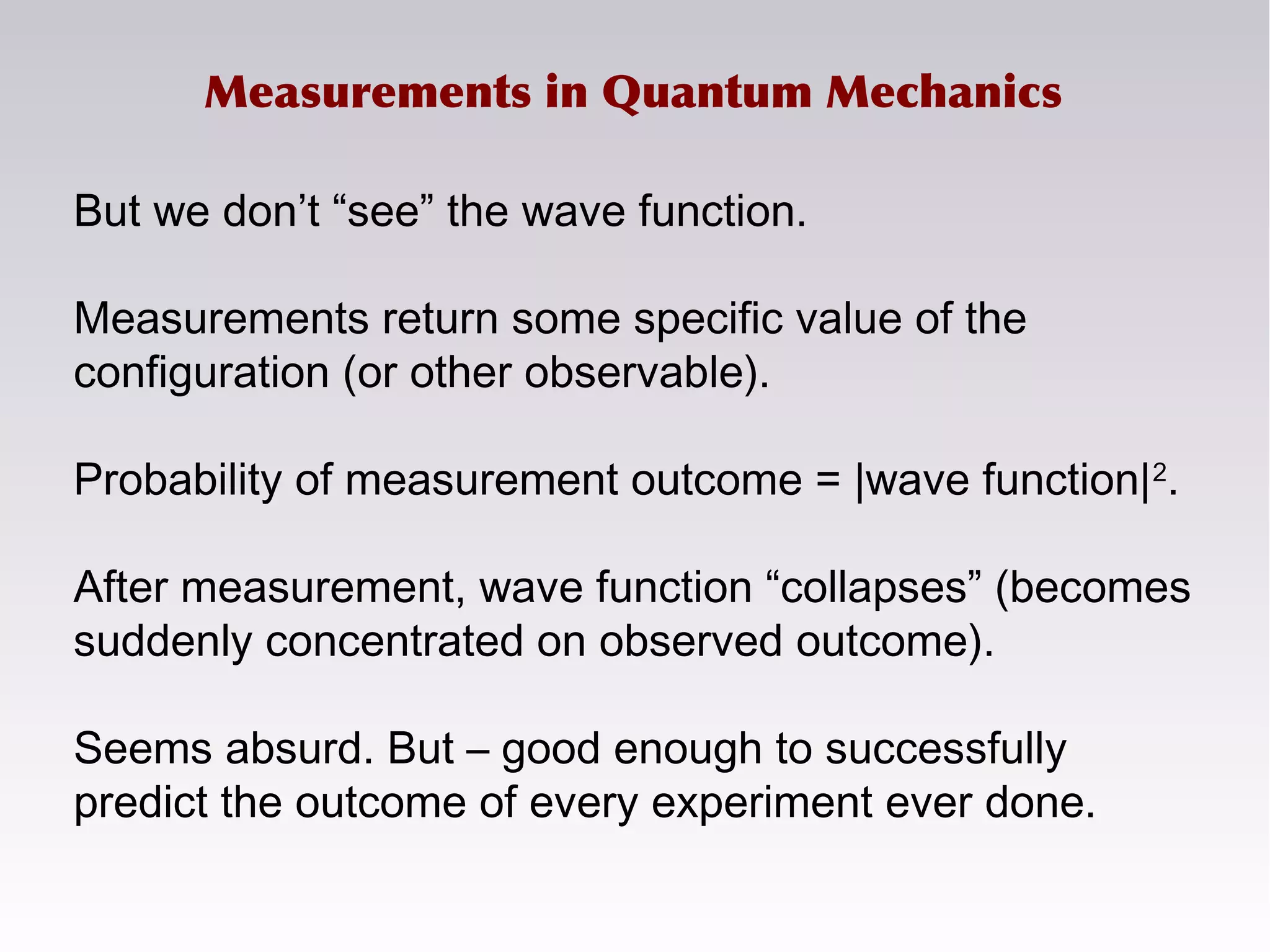 Measurements in Quantum Mechanics
But we don’t “see” the wave function.
Measurements return some specific value of the
configuration (or other observable).
Probability of measurement outcome = |wave function|2
.
After measurement, wave function “collapses” (becomes
suddenly concentrated on observed outcome).
Seems absurd. But – good enough to successfully
predict the outcome of every experiment ever done.
 
