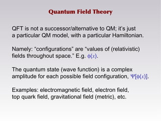 Quantum Field Theory
QFT is not a successor/alternative to QM; it’s just
a particular QM model, with a particular Hamiltonian.
Namely: “configurations” are “values of (relativistic)
fields throughout space.” E.g. φ(x).
The quantum state (wave function) is a complex
amplitude for each possible field configuration, Ψ[φ(x)].
Examples: electromagnetic field, electron field,
top quark field, gravitational field (metric), etc.
 