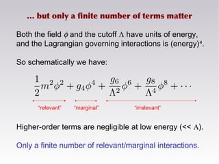 Both the field φ and the cutoff Λ have units of energy,
and the Lagrangian governing interactions is (energy)4
.
So schematically we have:
Higher-order terms are negligible at low energy (<< Λ).
Only a finite number of relevant/marginal interactions.
… but only a finite number of terms matter
“relevant” “marginal” “irrelevant”
 