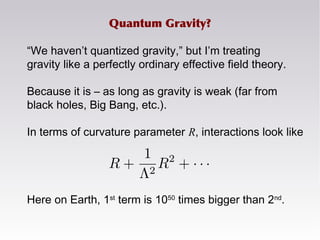 “We haven’t quantized gravity,” but I’m treating
gravity like a perfectly ordinary effective field theory.
Because it is – as long as gravity is weak (far from
black holes, Big Bang, etc.).
In terms of curvature parameter R, interactions look like
Here on Earth, 1st
term is 1050
times bigger than 2nd
.
Quantum Gravity?
 