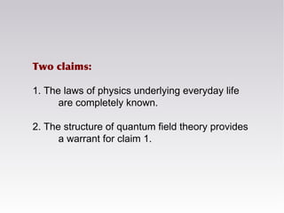 Two claims:
1. The laws of physics underlying everyday life
are completely known.
2. The structure of quantum field theory provides
a warrant for claim 1.
 
