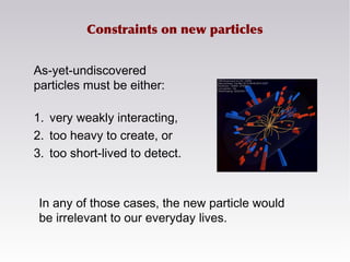 Constraints on new particles
As-yet-undiscovered
particles must be either:
1. very weakly interacting,
2. too heavy to create, or
3. too short-lived to detect.
In any of those cases, the new particle would
be irrelevant to our everyday lives.
 