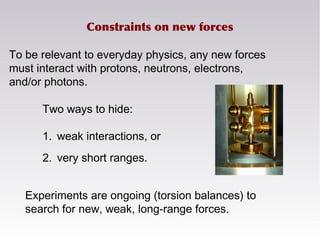 To be relevant to everyday physics, any new forces
must interact with protons, neutrons, electrons,
and/or photons.
Experiments are ongoing (torsion balances) to
search for new, weak, long-range forces.
Two ways to hide:
1. weak interactions, or
2. very short ranges.
Constraints on new forces
 