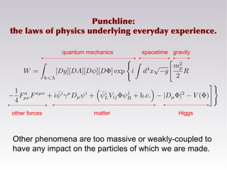 gravity
other forces matter Higgs
quantum mechanics spacetime
Punchline:
the laws of physics underlying everyday experience.
Other phenomena are too massive or weakly-coupled to
have any impact on the particles of which we are made.
 