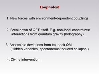 3. Accessible deviations from textbook QM.
(Hidden variables, spontaneous/induced collapse.)
Loopholes?
2. Breakdown of QFT itself. E.g. non-local constraints/
interactions from quantum gravity (holography).
1. New forces with environment-dependent couplings.
4. Divine intervention.
 